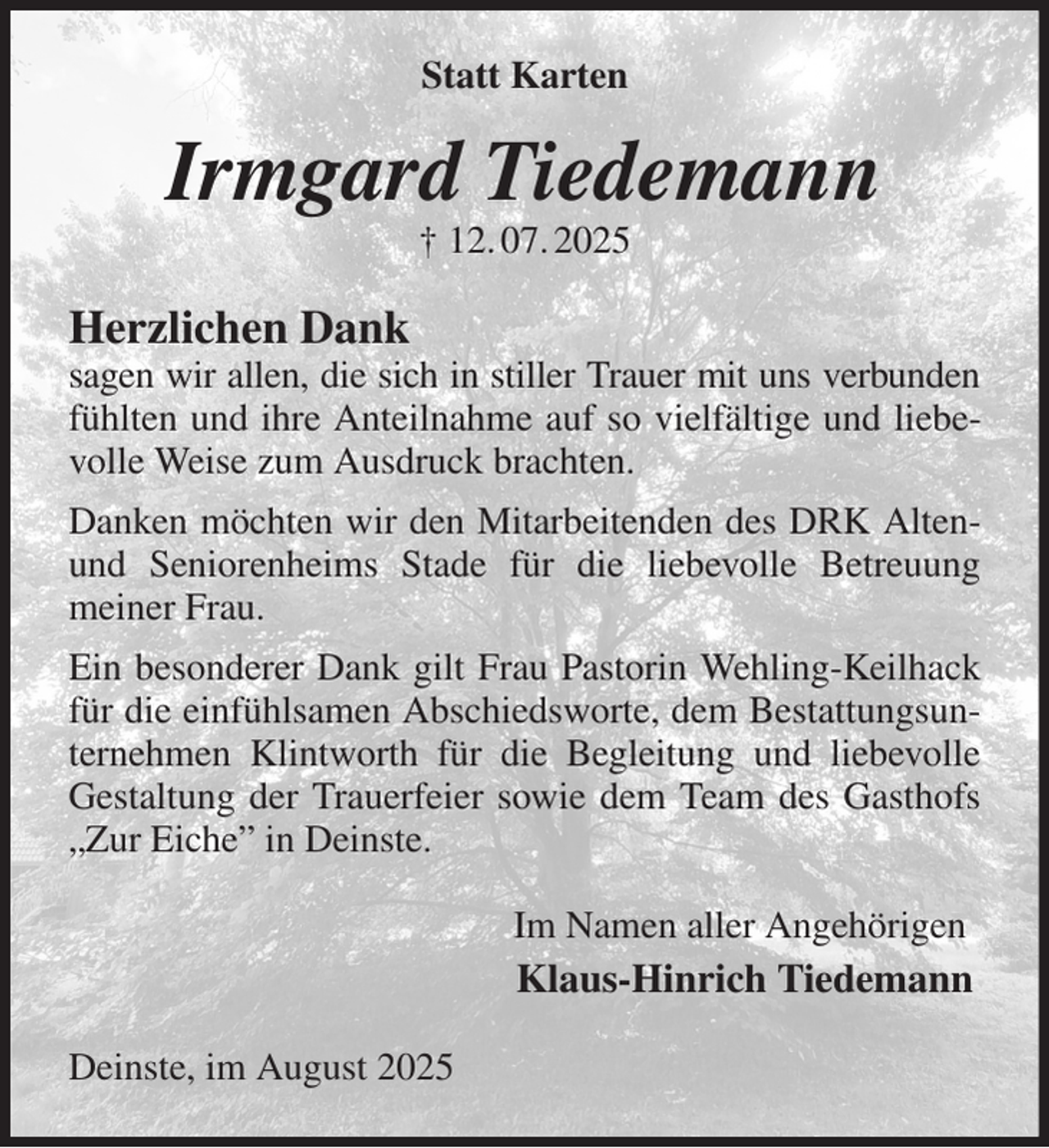 <p>Statt Karten<br />Irmgard Tiedemann<br />† 12. 07. 2025<br />Herzlichen Dank<br />sagen wir allen, die sich in stiller Trauer mit uns verbunden<br />fühlten und ihre Anteilnahme auf so vielfältige und liebevolle Weise zum Ausdruck brachten.<br />Danken möchten wir den Mitarbeitenden des DRK Alten-und Seniorenheims Stade für die liebevolle Betreuung<br />meiner Frau.<br />Ein besonderer Dank gilt Frau Pastorin Wehling-Keilhack für die einfühlsamen Abschiedsworte, dem Bestattungsunternehmen Klintworth für die Begleitung und liebevolle Gestaltung der Trauerfeier sowie dem Team des Gasthofs „Zur Eiche” in Deinste.</p><p>Im Namen aller Angehörigen<br />Klaus-Hinrich Tiedemann</p><p>Deinste, im August 2025</p>