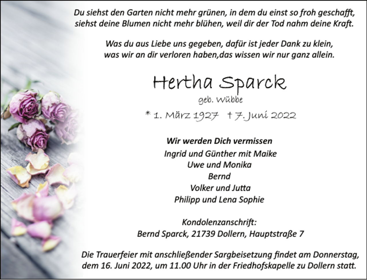 <p>Du siehst den Garten nicht mehr grünen, in dem du einst so froh geschafft,<br />siehst deine Blumen nicht mehr blühen, weil dir der Tod nahm deine Kraft.<br />Was du aus Liebe uns gegeben, dafür ist jeder Dank zu klein,<br />was wir an dir verloren haben,das wissen wir nur ganz allein.<br />Hertha Sparck<br />geb. Wübbe<br />* 1. März 1927 † 7. Juni 2022<br />Wir werden Dich vermissen<br />Ingrid und Günther mit Maike<br />Uwe und Monika<br />Bernd<br />Volker und Jutta<br />Philipp und Lena Sophie<br />Kondolenzanschrift:<br />Bernd Sparck, 21739 Dollern, Hauptstraße 7<br />Die Trauerfeier mit anschließender Sargbeisetzung findet am Donnerstag, dem 16. Juni 2022, um 11.00 Uhr in der Friedhofskapelle zu Dollern statt.</p>
