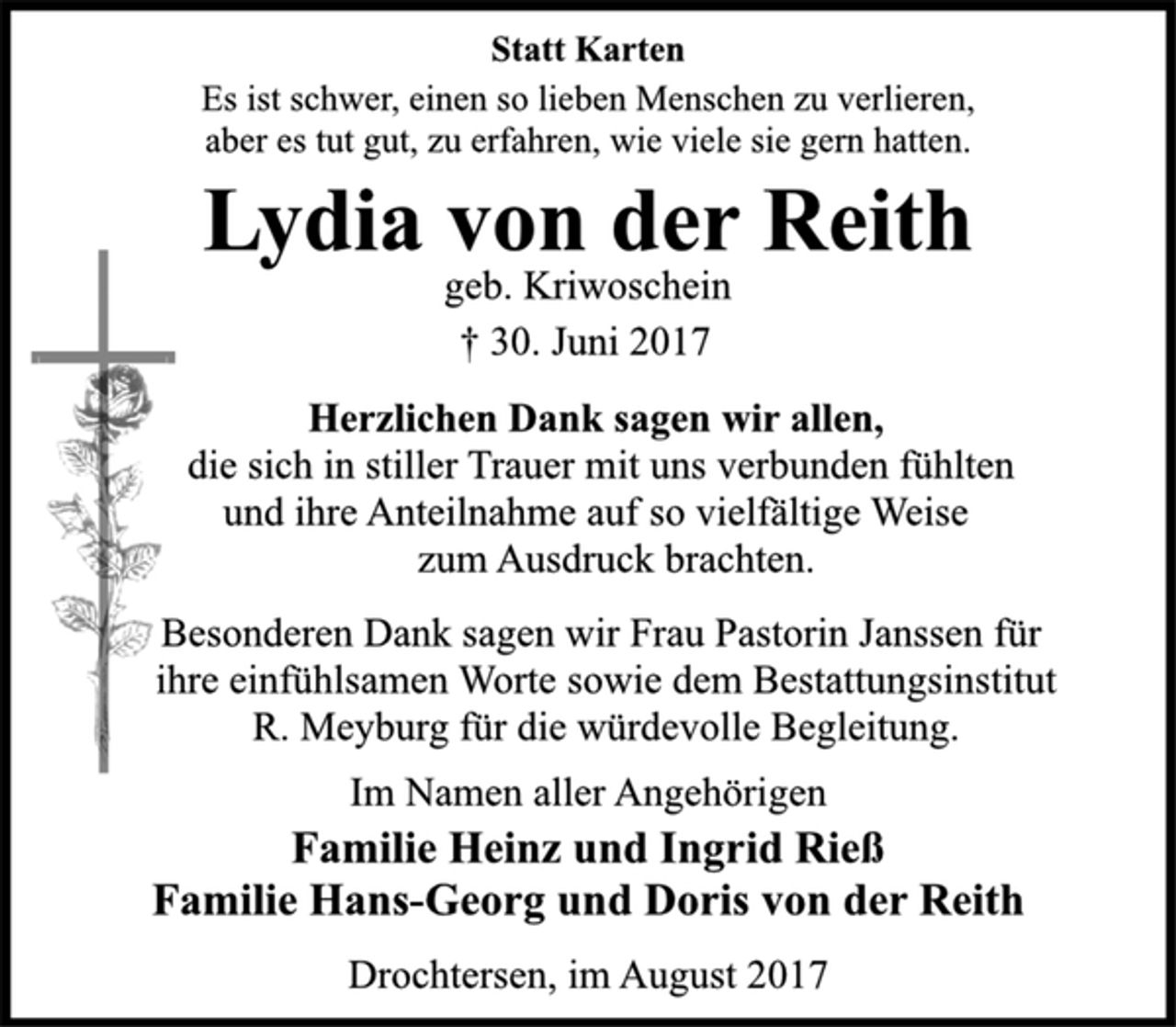 <p>Statt Karten<br />Es ist schwer, einen so lieben Menschen zu verlieren,<br />aber es tut gut, zu erfahren, wie viele sie gern hatten.<br />Lydia von der Reith<br />geb. Kriwoschein<br />† 30. Juni 2017<br />Herzlichen Dank sagen wir allen,<br />die sich in stiller Trauer mit uns verbunden fühlten<br />und ihre Anteilnahme auf so vielfältige Weise<br />zum Ausdruck brachten.<br />Besonderen Dank sagen wir Frau Pastorin Janssen für<br />ihre einfühlsamen Worte sowie dem Bestattungsinstitut<br />R. Meyburg für die würdevolle Begleitung.<br />Im Namen aller Angehörigen<br />Familie Heinz und Ingrid Rieß<br />Familie Hans-Georg und Doris von der Reith<br />Drochtersen, im August 2017</p>
