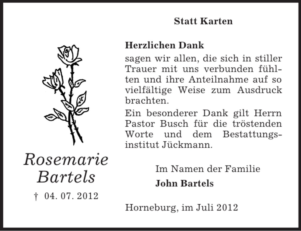 <p>Statt Karten<br />Herzlichen Dank<br />sagen wir allen, die sich in stiller<br />Trauer mit uns verbunden fühlten und ihre Anteilnahme auf so<br />vielfältige Weise zum Ausdruck<br />brachten.<br />Ein besonderer Dank gilt Herrn<br />Pastor Busch für die tröstenden<br />Worte und dem Bestattungsinstitut Jückmann.</p><p>Rosemarie<br />Bartels</p><p>Im Namen der Familie<br />John Bartels</p><p>† 04. 07. 2012<br />Horneburg, im Juli 2012</p>