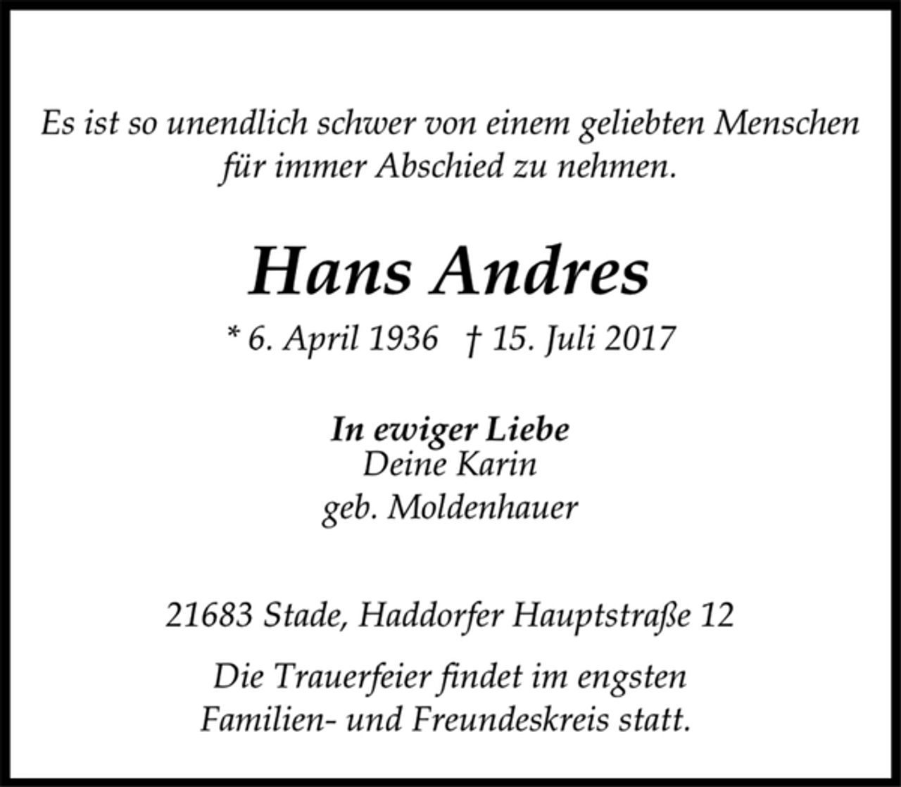 <p>Es ist so unendlich schwer von einem geliebten Menschen<br />für immer Abschied zu nehmen.<br />Hans Andres<br />* 6. April 1936 † 15. Juli 2017<br />In ewiger Liebe<br />Deine Karin<br />geb. Moldenhauer<br />21683 Stade, Haddorfer Hauptstraße 12<br />Die Trauerfeier findet im engsten<br />Familien- und Freundeskreis statt.</p>