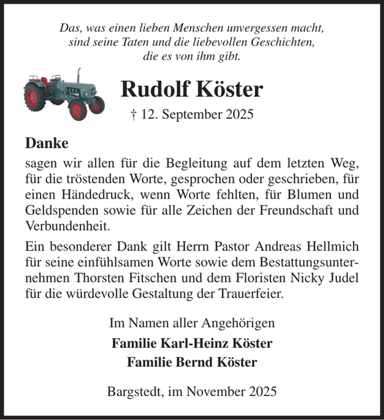 <p>Das, was einen lieben Menschen unvergessen macht,<br />sind seine Taten und die liebevollen Geschichten,<br />die es von ihm gibt.<br />Rudolf Köster<br />† 12. September 2025<br />Danke<br />sagen wir allen für die Begleitung auf dem letzten Weg, für die tröstenden Worte, gesprochen oder geschrieben, für einen Händedruck, wenn Worte fehlten, für Blumen und Geldspenden sowie für alle Zeichen der Freundschaft und Verbundenheit.<br />Ein besonderer Dank gilt Herrn Pastor Andreas Hellmich für seine einfühlsamen Worte sowie dem Bestattungsunternehmen Thorsten Fitschen und dem Floristen Nicky Judel für die würdevolle Gestaltung der Trauerfeier.<br />Im Namen aller Angehörigen<br />Familie Karl-Heinz Köster<br />Familie Bernd Köster<br />Bargstedt, im November 2025</p>