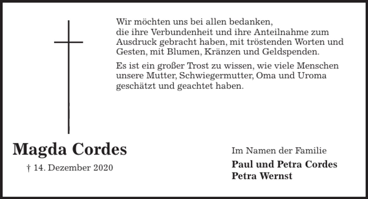 <p>Wir möchten uns bei allen bedanken,<br />die ihre Verbundenheit und ihre Anteilnahme zum<br />Ausdruck gebracht haben, mit tröstenden Worten und Gesten, mit Blumen, Kränzen und Geldspenden.<br />Es ist ein großer Trost zu wissen, wie viele Menschen unsere Mutter, Schwiegermutter, Oma und Uroma<br />geschätzt und geachtet haben.</p>
<p>Im Namen der Familie<br />Paul und Petra Cordes<br />Petra Wernst</p>
<p>Magda Cordes</p>
<p>† 14. Dezember 2020</p>