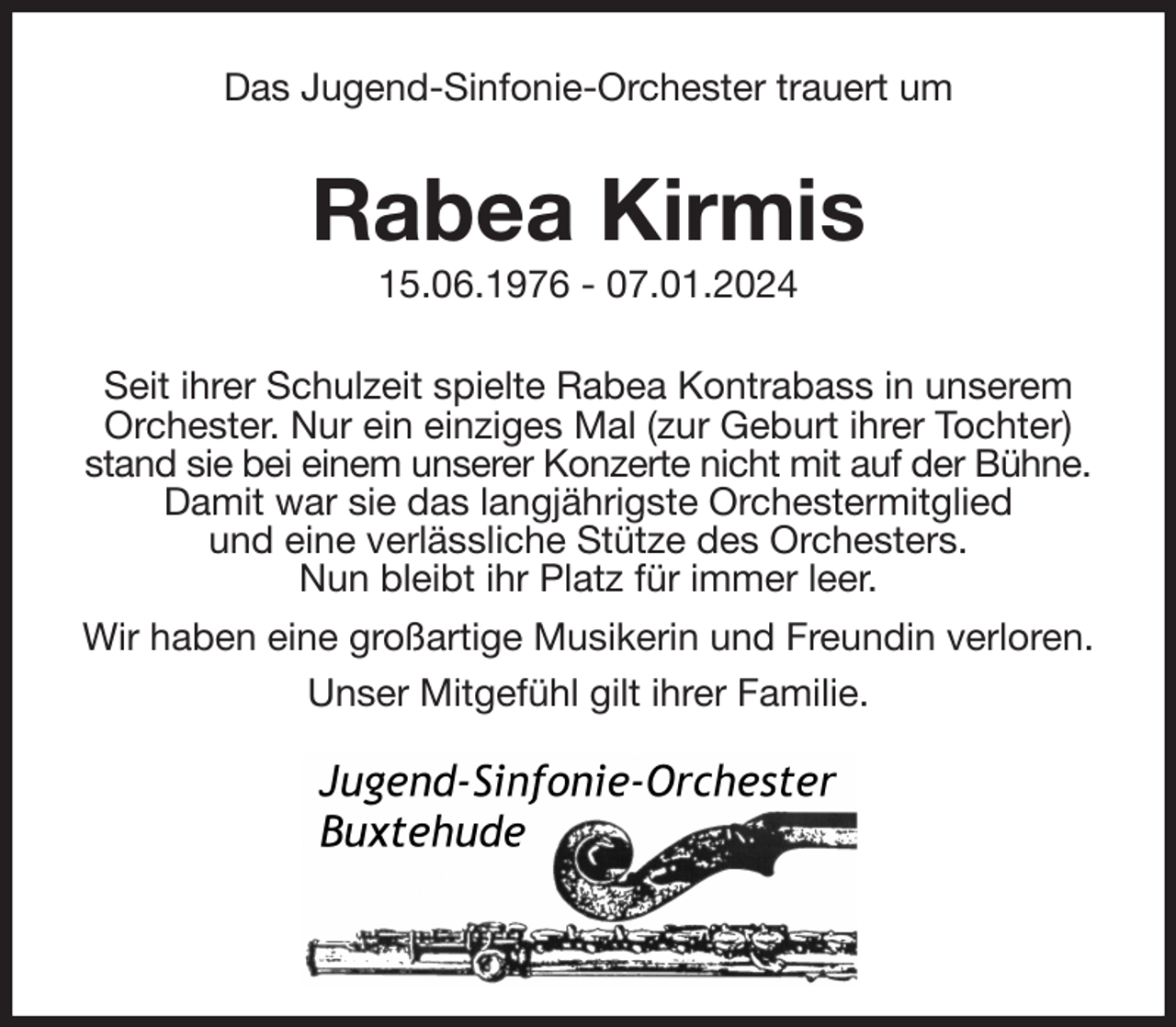 <p>Das Jugend-Sinfonie-Orchester trauert um<br />Rabea Kirmis<br />15.06.1976 - 07.01.2024<br />Seit ihrer Schulzeit spielte Rabea Kontrabass in unserem Orchester. Nur ein einziges Mal (zur Geburt ihrer Tochter) stand sie bei einem unserer Konzerte nicht mit auf der Bühne. Damit war sie das langjährigste Orchestermitglied<br />und eine verlässliche Stütze des Orchesters.<br />Nun bleibt ihr Platz für immer leer.<br />Wir haben eine großartige Musikerin und Freundin verloren.<br />Unser Mitgefühl gilt ihrer Familie.</p>