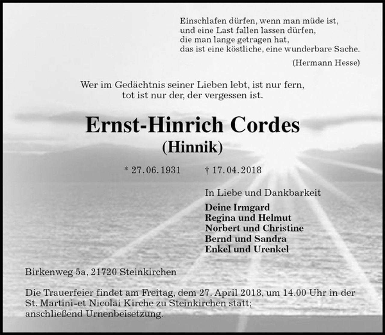 <p>Einschlafen dürfen, wenn man müde ist,<br />und eine Last fallen lassen dürfen,<br />die man lange getragen hat,<br />das ist eine köstliche, eine wunderbare Sache.<br />(Hermann Hesse)<br />Wer im Gedächtnis seiner Lieben lebt, ist nur fern,<br />tot ist nur der, der vergessen ist.<br />Ernst-Hinrich Cordes<br />(Hinnik)<br />* 27. 06. 1931 † 17. 04. 2018<br />In Liebe und Dankbarkeit<br />Deine Irmgard<br />Regina und Helmut<br />Norbert und Christine<br />Bernd und Sandra<br />Enkel und Urenkel<br />Birkenweg 5a, 21720 Steinkirchen</p>
<p>Die Trauerfeier findet am Freitag, dem 27. April 2018, um 14.00 Uhr in der St. Martini-et Nicolai Kirche zu Steinkirchen statt;<br />anschließend Urnenbeisetzung.</p>