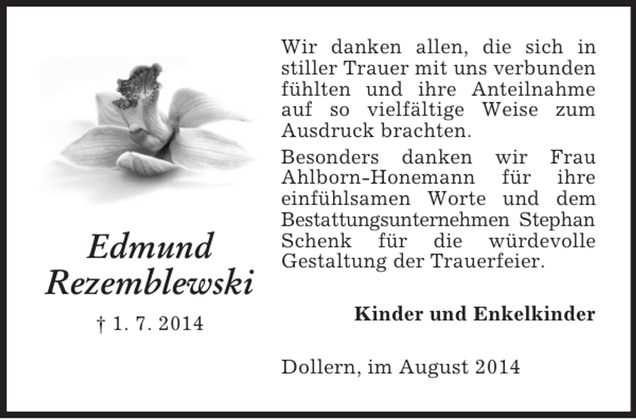 <p>Edmund<br />Rezemblewski<br />† 1. 7. 2014<br />Wir danken allen, die sich in stiller Trauer mit uns verbunden fühlten und ihre Anteilnahme auf so vielfältige Weise zum Ausdruck brachten.<br />Besonders danken wir Frau Ahlborn-Honemann für ihre einfühlsamen Worte und dem Bestattungsunternehmen Stephan Schenk für die würdevolle<br />Gestaltung der Trauerfeier.<br />Kinder und Enkelkinder<br />Dollern, im August 2014</p>
