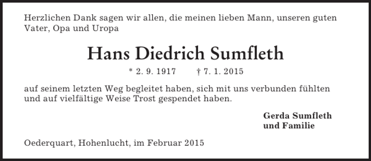 <p>Herzlichen Dank sagen wir allen, die meinen lieben Mann, unseren guten Vater, Opa und Uropa<br />Hans Diedrich Sumfleth<br />* 2. 9. 1917 † 7. 1. 2015<br />auf seinem letzten Weg begleitet haben, sich mit uns verbunden fühlten und auf vielfältige Weise Trost gespendet haben.<br />Gerda Sumfleth<br />und Familie<br />Oederquart, Hohenlucht, im Februar 2015</p>