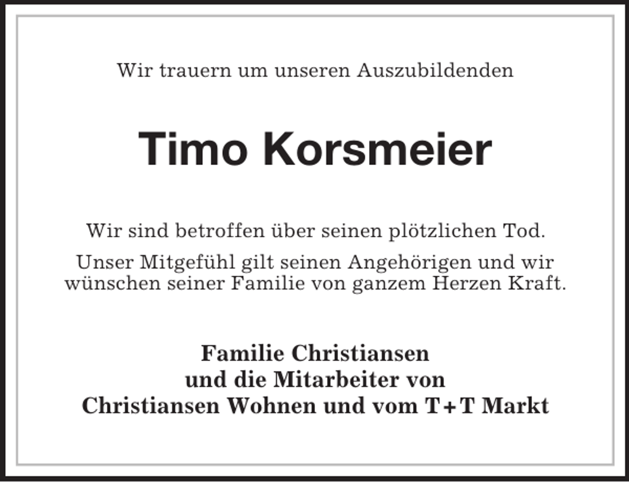 <p>Wir trauern um unseren Auszubildenden<br />Timo Korsmeier<br />Wir sind betroffen über seinen plötzlichen Tod.<br />Unser Mitgefühl gilt seinen Angehörigen und wir<br />wünschen seiner Familie von ganzem Herzen Kraft.<br />Familie Christiansen<br />und die Mitarbeiter von<br />Christiansen Wohnen und vom T + T Markt</p>