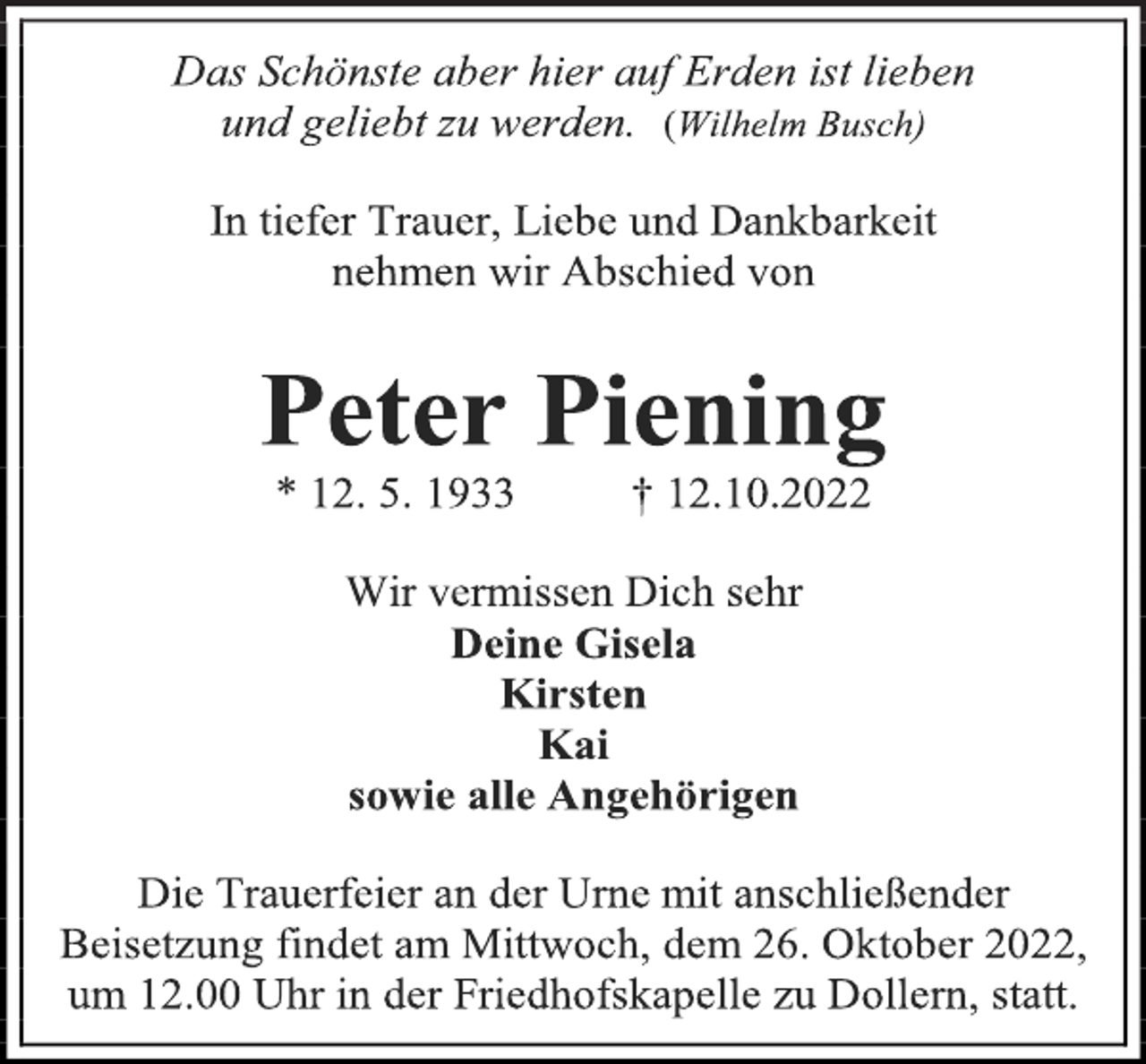<p>Das Schönste aber hier auf Erden ist lieben<br />und geliebt zu werden. (Wilhelm Busch)<br />In tiefer Trauer, Liebe und Dankbarkeit<br />nehmen wir Abschied von<br />Peter Piening<br />* 12. 5. 1933 † 12.10.2022<br />Wir vermissen Dich sehr<br />Deine Gisela<br />Kirsten<br />Kai<br />sowie alle Angehörigen<br />Die Trauerfeier an der Urne mit anschließender<br />Beisetzung findet am Mittwoch, dem 26. Oktober 2022,<br />um 12.00 Uhr in der Friedhofskapelle zu Dollern, statt.</p>
