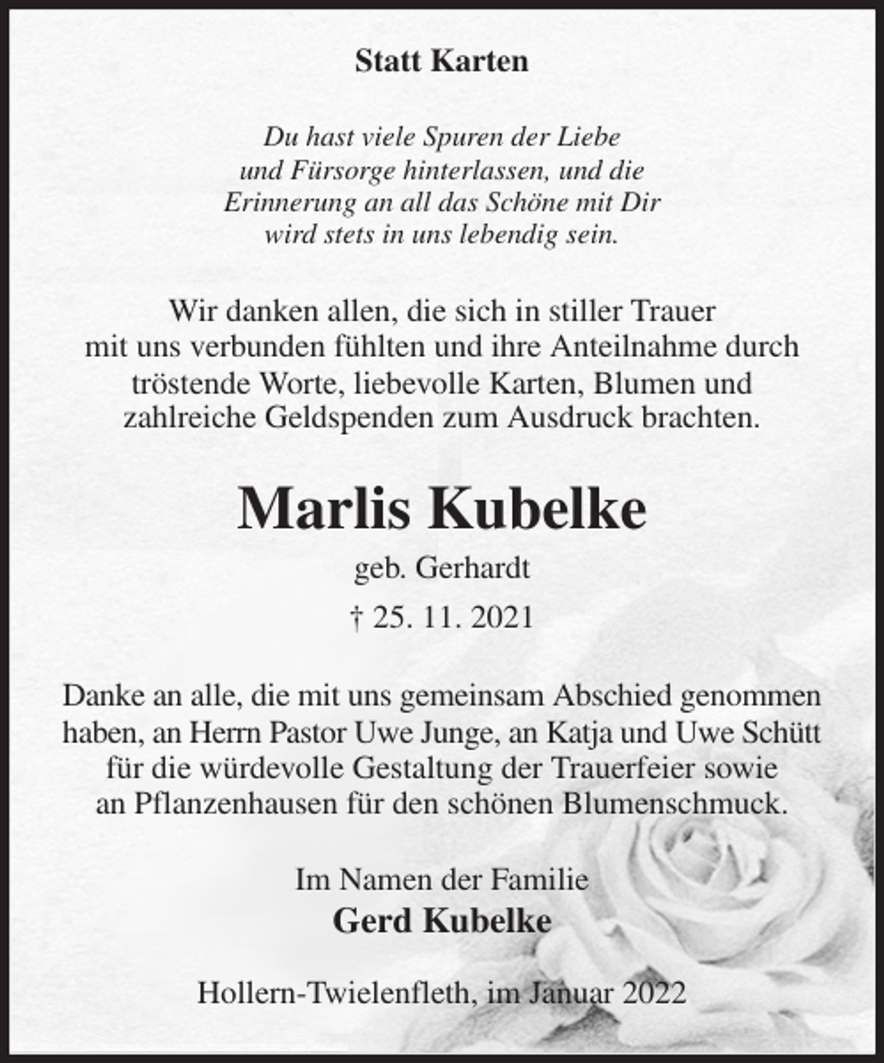 <p>Statt Karten<br />Du hast viele Spuren der Liebe<br />und Fürsorge hinterlassen, und die<br />Erinnerung an all das Schöne mit Dir<br />wird stets in uns lebendig sein.<br />Wir danken allen, die sich in stiller Trauer<br />mit uns verbunden fühlten und ihre Anteilnahme durch tröstende Worte, liebevolle Karten, Blumen und<br />zahlreiche Geldspenden zum Ausdruck brachten.<br />Marlis Kubelke<br />geb. Gerhardt<br />† 25. 11. 2021<br />Danke an alle, die mit uns gemeinsam Abschied genommen haben, an Herrn Pastor Uwe Junge, an Katja und Uwe Schütt für die würdevolle Gestaltung der Trauerfeier sowie<br />an Pflanzenhausen für den schönen Blumenschmuck.<br />Im Namen der Familie<br />Gerd Kubelke<br />Hollern-Twielenfleth, im Januar 2022</p>