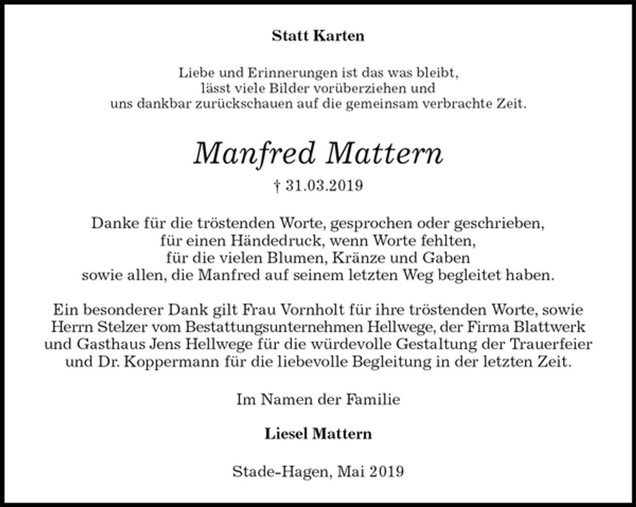 <p>Statt Karten<br />Liebe und Erinnerungen ist das was bleibt,<br />lässt viele Bilder vorüberziehen und<br />uns dankbar zurückschauen auf die gemeinsam verbrachte Zeit.<br />Manfred Mattern<br />† 31.03.2019<br />Danke für die tröstenden Worte, gesprochen oder geschrieben,<br />für einen Händedruck, wenn Worte fehlten,<br />für die vielen Blumen, Kränze und Gaben<br />sowie allen, die Manfred auf seinem letzten Weg begleitet haben.</p>
<p>Ein besonderer Dank gilt Frau Vornholt für ihre tröstenden Worte, sowie Herrn Stelzer vom Bestattungsunternehmen Hellwege, der Firma Blattwerk und Gasthaus Jens Hellwege für die würdevolle Gestaltung der Trauerfeier und Dr. Koppermann für die liebevolle Begleitung in der letzten Zeit.<br />Im Namen der Familie</p>
<p>Liesel Mattern<br />Stade-Hagen, Mai 2019</p>
