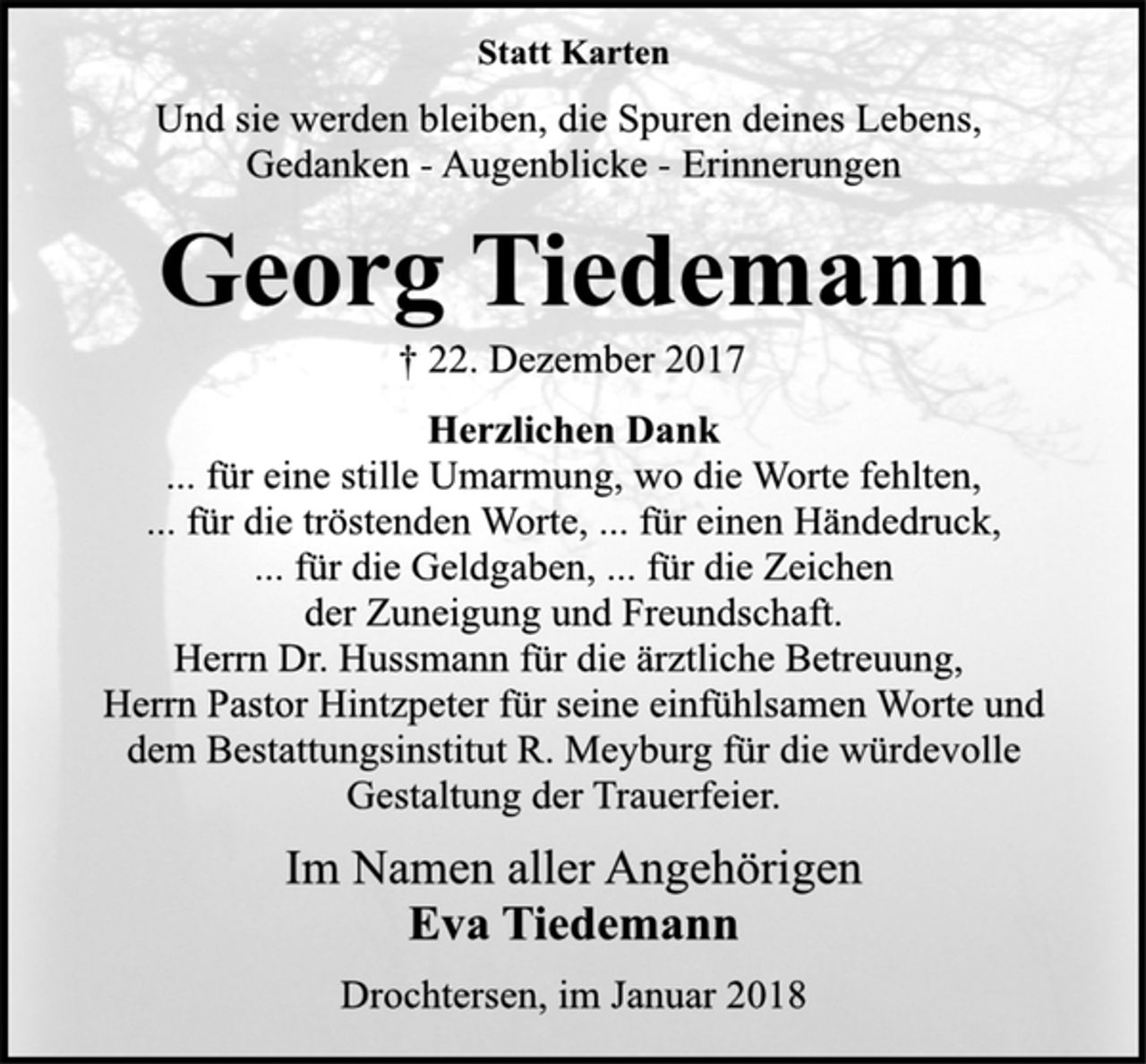 <p>Statt Karten<br />Und sie werden bleiben, die Spuren deines Lebens,<br />Gedanken - Augenblicke - Erinnerungen<br />Georg Tiedemann<br />† 22. Dezember 2017<br />Herzlichen Dank<br />... für eine stille Umarmung, wo die Worte fehlten,<br />... für die tröstenden Worte, ... für einen Händedruck,<br />... für die Geldgaben, ... für die Zeichen<br />der Zuneigung und Freundschaft.<br />Herrn Dr. Hussmann für die ärztliche Betreuung,<br />Herrn Pastor Hintzpeter für seine einfühlsamen Worte und<br />dem Bestattungsinstitut R. Meyburg für die würdevolle<br />Gestaltung der Trauerfeier.<br />Im Namen aller Angehörigen<br />Eva Tiedemann<br />Drochtersen, im Januar 2018</p>