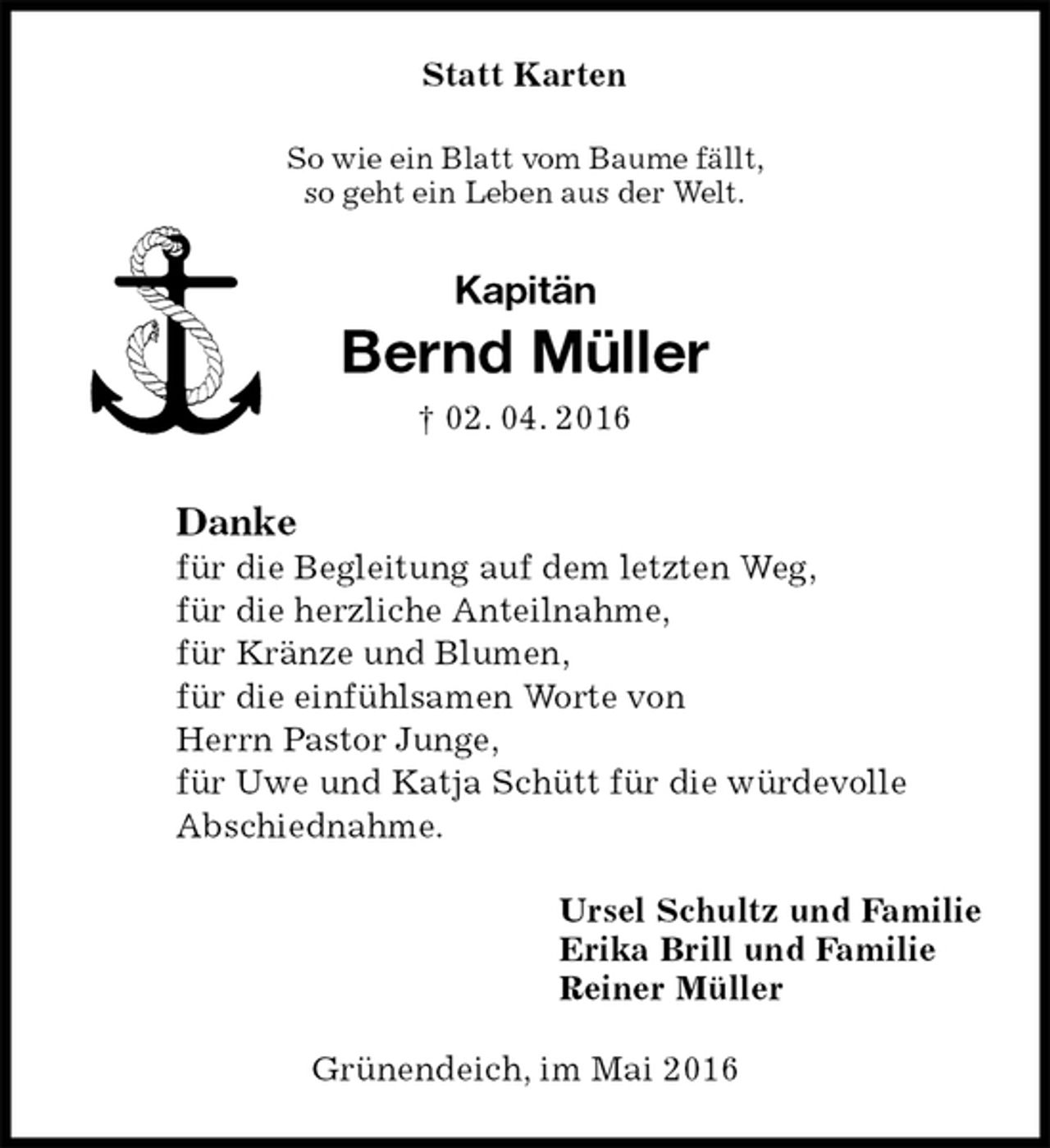 <p>Statt Karten<br />So wie ein Blatt vom Baume fällt,<br />so geht ein Leben aus der Welt.<br />Kapitän<br />Bernd Müller<br />† 02. 04. 2016<br />Danke<br />für die Begleitung auf dem letzten Weg,<br />für die herzliche Anteilnahme,<br />für Kränze und Blumen,<br />für die einfühlsamen Worte von<br />Herrn Pastor Junge,<br />für Uwe und Katja Schütt für die würdevolle<br />Abschiednahme.<br />Ursel Schultz und Familie<br />Erika Brill und Familie<br />Reiner Müller<br />Grünendeich, im Mai 2016</p>
