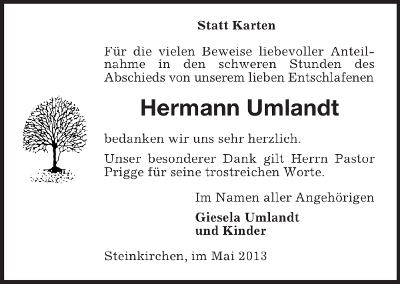 <p>Statt Karten<br />Für die vielen Beweise liebevoller Anteilnahme in den schweren Stunden des<br />Abschieds von unserem lieben Entschlafenen</p><p>Hermann Umlandt<br />bedanken wir uns sehr herzlich.<br />Unser besonderer Dank gilt Herrn Pastor<br />Prigge für seine trostreichen Worte.<br />Im Namen aller Angehörigen<br />Giesela Umlandt<br />und Kinder<br />Steinkirchen, im Mai 2013</p>