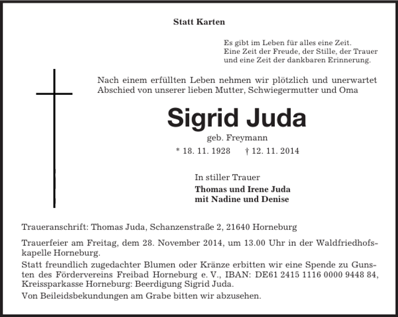 <p>Statt Karten<br />Es gibt im Leben für alles eine Zeit.<br />Eine Zeit der Freude, der Stille, der Trauer<br />und eine Zeit der dankbaren Erinnerung.<br />Nach einem erfüllten Leben nehmen wir plötzlich und unerwartet Abschied von unserer lieben Mutter, Schwiegermutter und Oma<br />Sigrid Juda<br />geb. Freymann<br />* 18. 11. 1928 † 12. 11. 2014<br />In stiller Trauer<br />Thomas und Irene Juda<br />mit Nadine und Denise<br />Traueranschrift: Thomas Juda, Schanzenstraße 2, 21640 Horneburg<br />Trauerfeier am Freitag, dem 28. November 2014, um 13.00 Uhr in der Waldfriedhofskapelle Horneburg.<br />Statt freundlich zugedachter Blumen oder Kränze erbitten wir eine Spende zu Gunsten des Fördervereins Freibad Horneburg e. V., IBAN: DE61 2415 1116 0000 9448 84, Kreissparkasse Horneburg: Beerdigung Sigrid Juda.<br />Von Beileidsbekundungen am Grabe bitten wir abzusehen.</p>