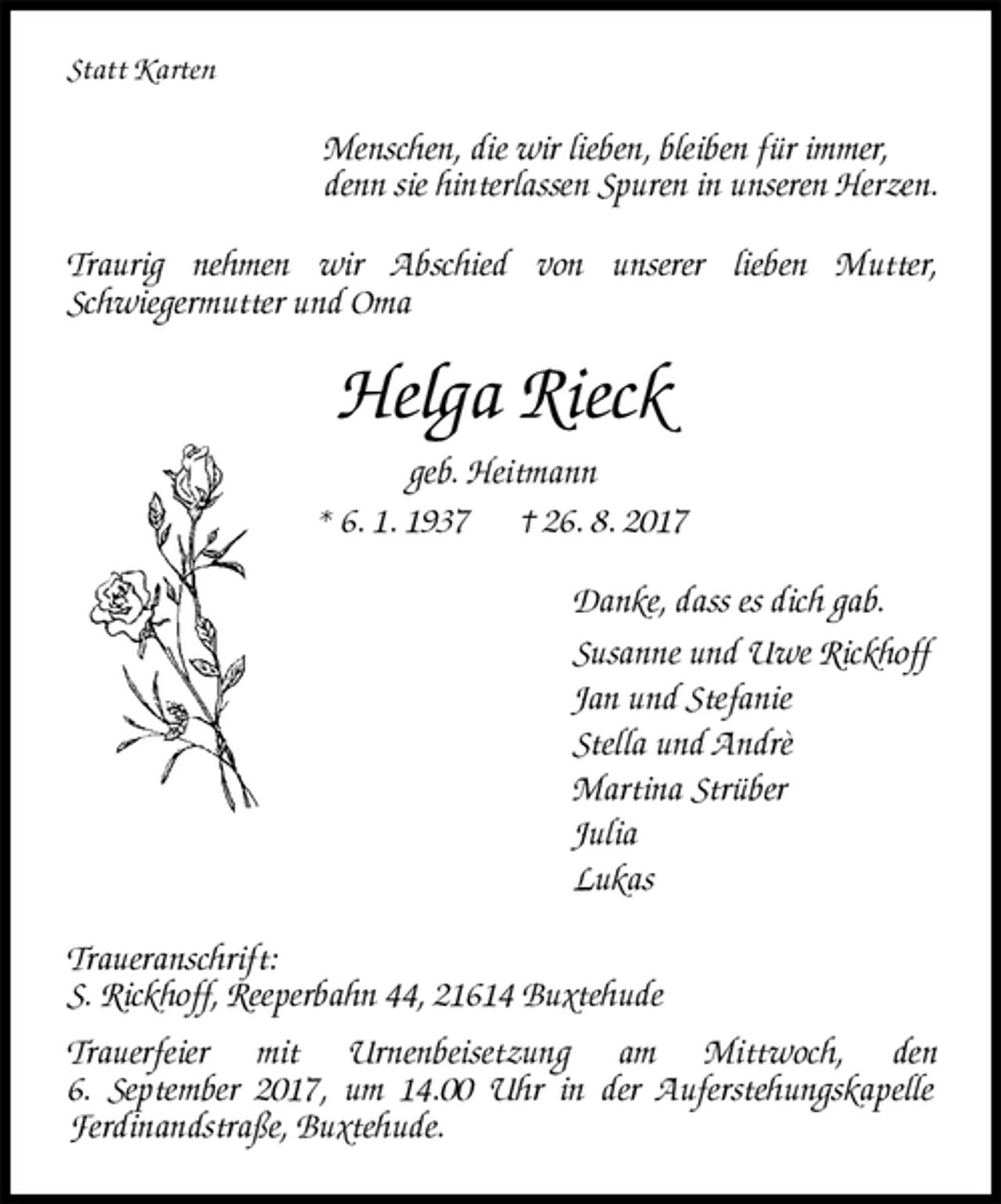<p>Statt Karten<br />Menschen, die wir lieben, bleiben für immer,<br />denn sie hinterlassen Spuren in unseren Herzen.<br />Traurig nehmen wir Abschied von unserer lieben Mutter,<br />Schwiegermutter und Oma<br />Helga Rieck<br />geb. Heitmann<br />* 6. 1. 1937 † 26. 8. 2017<br />Danke, dass es dich gab.<br />Susanne und Uwe Rickhoff<br />Jan und Stefanie<br />Stella und Andrè<br />Martina Strüber<br />Julia<br />Lukas<br />Traueranschrift:<br />S. Rickhoff, Reeperbahn 44, 21614 Buxtehude<br />Trauerfeier mit Urnenbeisetzung am Mittwoch, den<br />6. September 2017, um 14.00 Uhr in der Auferstehungskapelle<br />Ferdinandstraße, Buxtehude.</p>