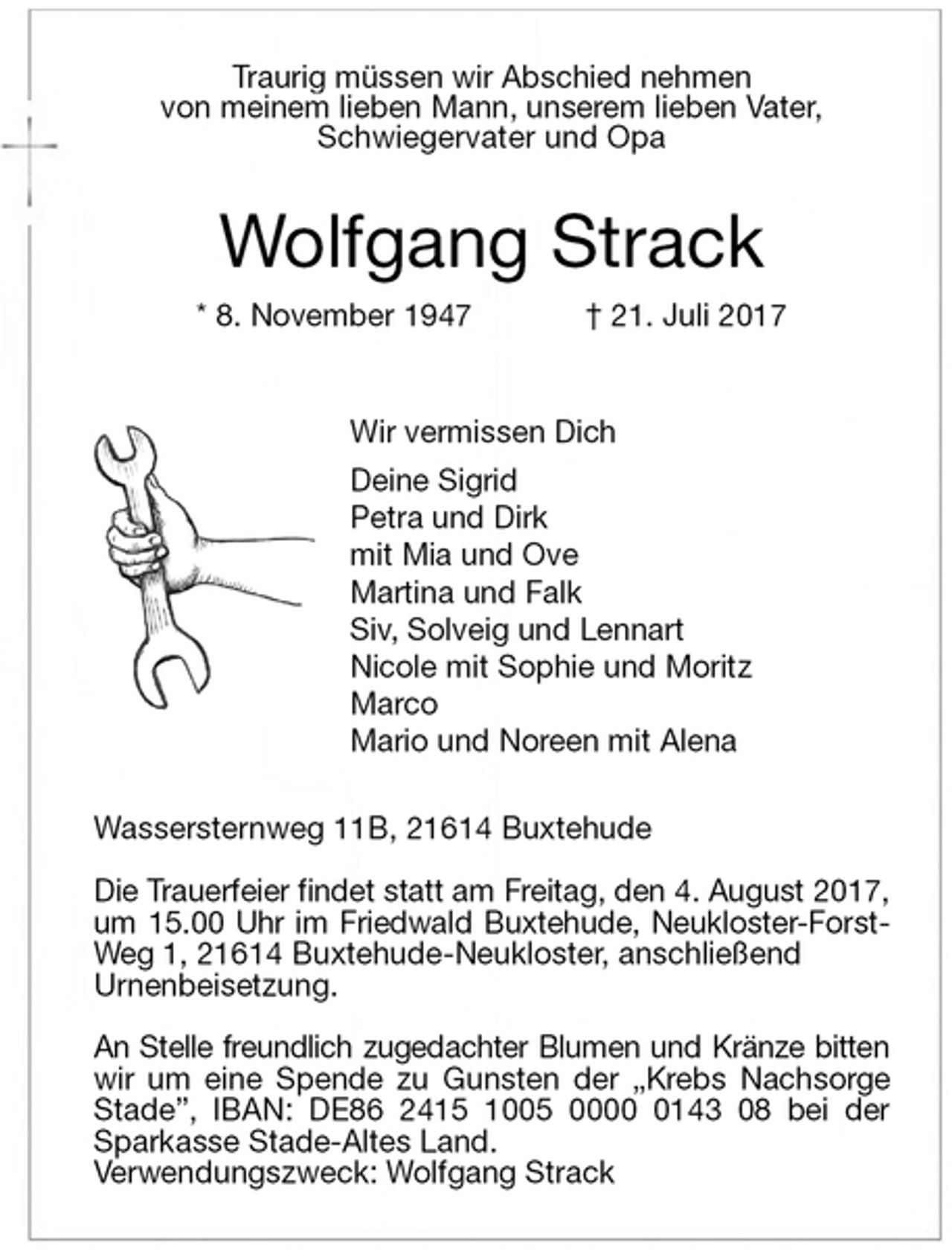 <p>Traurig müssen wir Abschied nehmen<br />von meinem lieben Mann, unserem lieben Vater,<br />Schwiegervater und Opa<br />Wolfgang Strack<br />* 8. November 1947 † 21. Juli 2017<br />Wir vermissen Dich<br />Deine Sigrid<br />Petra und Dirk<br />mit Mia und Ove<br />Martina und Falk<br />Siv, Solveig und Lennart<br />Nicole mit Sophie und Moritz<br />Marco<br />Mario und Noreen mit Alena<br />Wassersternweg 11B, 21614 Buxtehude</p>
<p>Die Trauerfeier findet statt am Freitag, den 4. August 2017,<br />um 15.00 Uhr im Friedwald Buxtehude, Neukloster-Forst-Weg 1, 21614 Buxtehude-Neukloster, anschließend<br />Urnenbeisetzung.</p>
<p>An Stelle freundlich zugedachter Blumen und Kränze bitten<br />wir um eine Spende zu Gunsten der „Krebs Nachsorge<br />Stade”, IBAN: DE86 2415 1005 0000 0143 08 bei der<br />Sparkasse Stade-Altes Land.<br />Verwendungszweck: Wolfgang Strack</p>