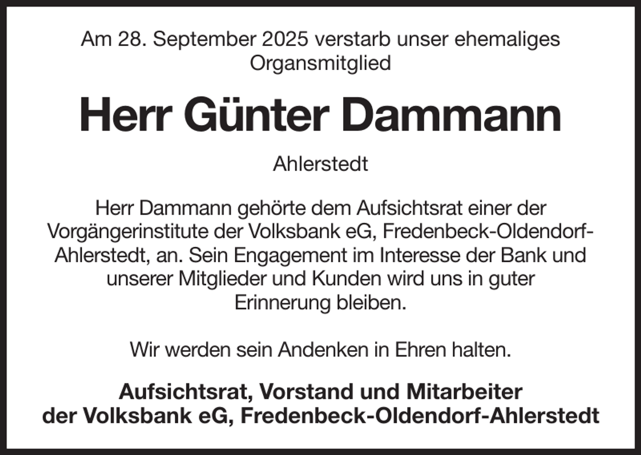 <p>Am 28. September 2025 verstarb unser ehemaliges<br />Organsmitglied<br />Herr Günter Dammann<br />Ahlerstedt<br />Herr Dammann gehörte dem Aufsichtsrat einer der<br />Vorgängerinstitute der Volksbank eG, Fredenbeck-Oldendorf-<br />Ahlerstedt, an. Sein Engagement im Interesse der Bank und<br />unserer Mitglieder und Kunden wird uns in guter<br />Erinnerung bleiben.</p><p>Wir werden sein Andenken in Ehren halten.<br />Aufsichtsrat, Vorstand und Mitarbeiter<br />der Volksbank eG, Fredenbeck-Oldendorf-Ahlerstedt</p>