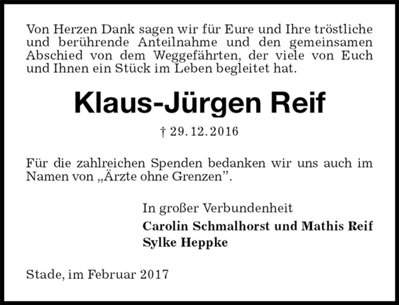 <p>Von Herzen Dank sagen wir für Eure und Ihre tröstliche und berührende Anteilnahme und den gemeinsamen Abschied von dem Weggefährten, der viele von Euch und Ihnen ein Stück im Leben begleitet hat.<br />Klaus-Jürgen Reif<br />† 29. 12. 2016<br />Für die zahlreichen Spenden bedanken wir uns auch im Namen von „Ärzte ohne Grenzen”.<br />In großer Verbundenheit<br />Carolin Schmalhorst und Mathis Reif<br />Sylke Heppke<br />Stade, im Februar 2017</p>