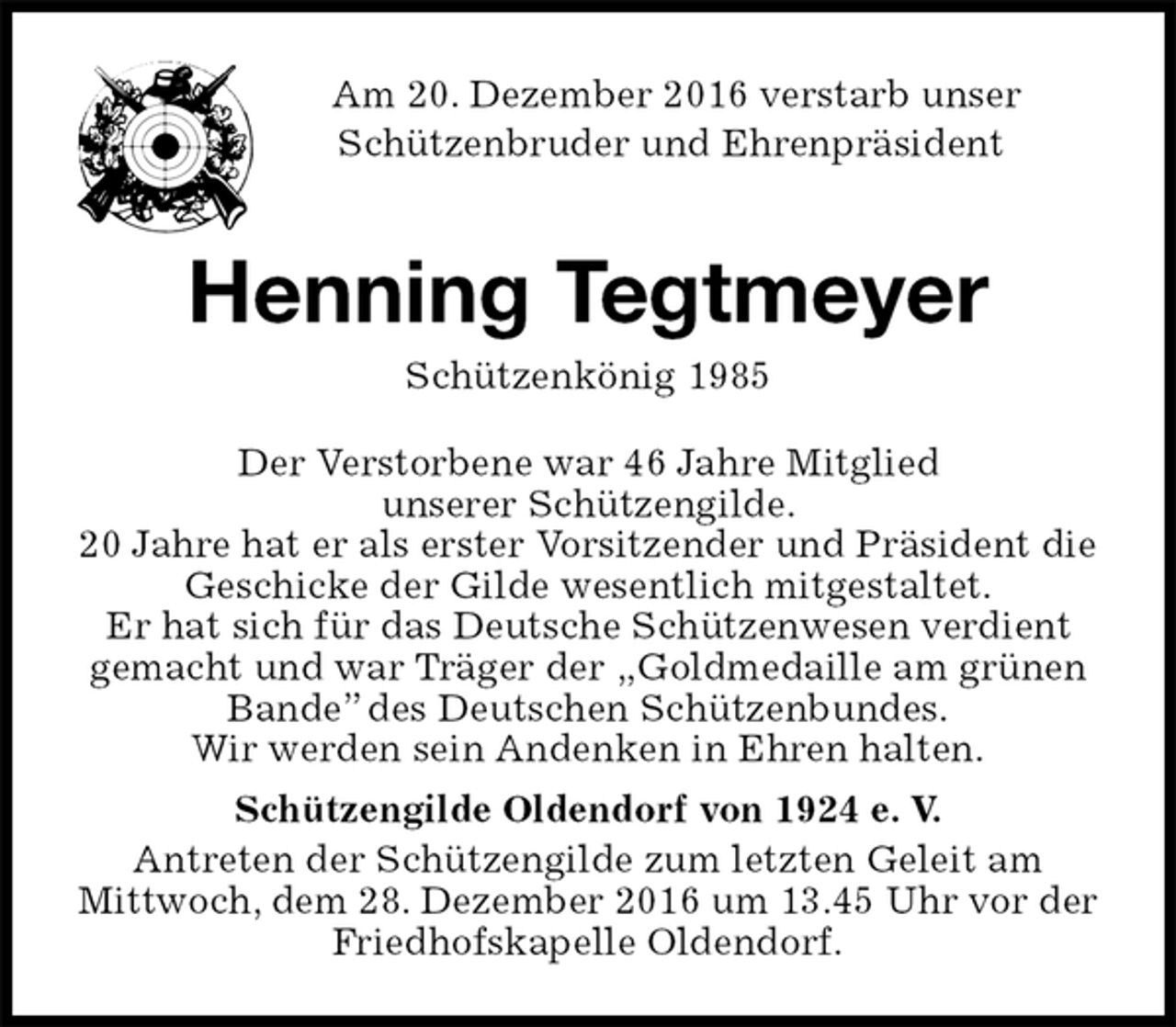 <p>Am 20. Dezember 2016 verstarb unser<br />Schützenbruder und Ehrenpräsident<br />Henning Tegtmeyer<br />Schützenkönig 1985<br />Der Verstorbene war 46 Jahre Mitglied<br />unserer Schützengilde.<br />20 Jahre hat er als erster Vorsitzender und Präsident die<br />Geschicke der Gilde wesentlich mitgestaltet.<br />Er hat sich für das Deutsche Schützenwesen verdient<br />gemacht und war Träger der „Goldmedaille am grünen<br />Bande” des Deutschen Schützenbundes.<br />Wir werden sein Andenken in Ehren halten.<br />Schützengilde Oldendorf von 1924 e. V.<br />Antreten der Schützengilde zum letzten Geleit am<br />Mittwoch, dem 28. Dezember 2016 um 13.45 Uhr vor der<br />Friedhofskapelle Oldendorf.</p>