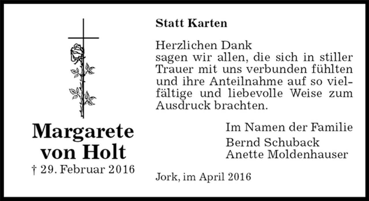 <p>Statt Karten<br />Herzlichen Dank<br />sagen wir allen, die sich in stiller Trauer mit uns verbunden fühlten und ihre Anteilnahme auf so vielfältige und liebevolle Weise zum Ausdruck brachten.<br />Im Namen der Familie<br />Bernd Schuback<br />Anette Moldenhauser<br />Jork, im April 2016<br />Margarete<br />von Holt<br />† 29. Februar 2016</p>