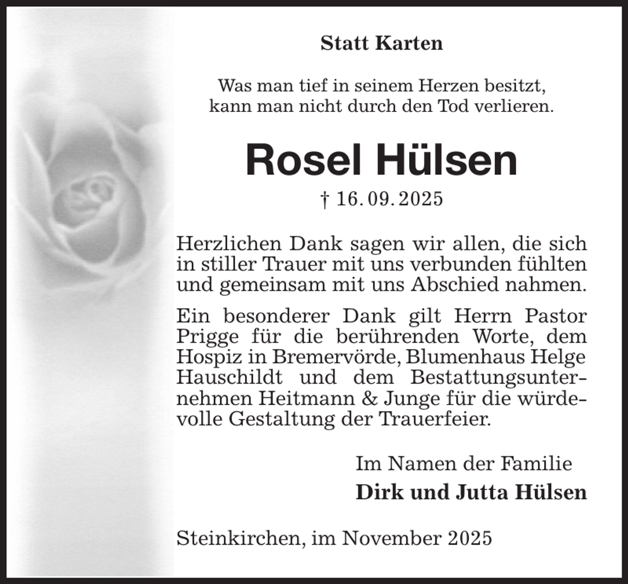 <p>Statt Karten</p><p>Was man tief in seinem Herzen besitzt,<br />kann man nicht durch den Tod verlieren.<br />Rosel Hülsen<br />† 16. 09. 2025<br />Herzlichen Dank sagen wir allen, die sich in stiller Trauer mit uns verbunden fühlten<br />und gemeinsam mit uns Abschied nahmen.<br />Ein besonderer Dank gilt Herrn Pastor Prigge für die berührenden Worte, dem Hospiz in Bremervörde, Blumenhaus Helge<br />Hauschildt und dem Bestattungsunternehmen Heitmann &amp; Junge für die würdevolle Gestaltung der Trauerfeier.<br />Im Namen der Familie<br />Dirk und Jutta Hülsen<br />Steinkirchen, im November 2025</p>