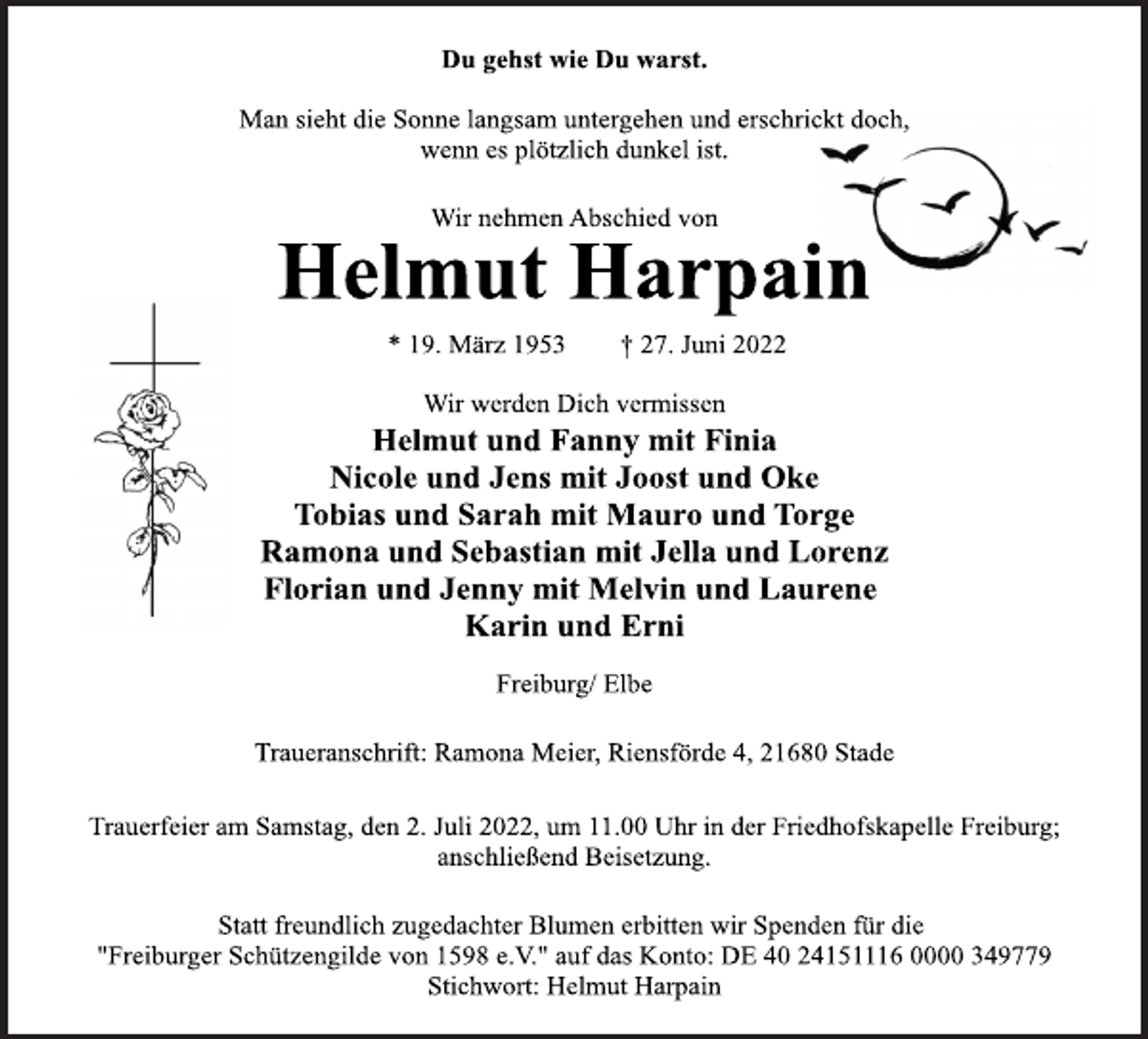 <p>Du gehst wie Du warst.<br />Man sieht die Sonne langsam untergehen und erschrickt doch,<br />wenn es plötzlich dunkel ist.<br />Wir nehmen Abschied von<br />Helmut Harpain<br />* 19. März 1953 † 27. Juni 2022<br />Wir werden Dich vermissen<br />Helmut und Fanny mit Finia<br />Nicole und Jens mit Joost und Oke<br />Tobias und Sarah mit Mauro und Torge<br />Ramona und Sebastian mit Jella und Lorenz<br />Florian und Jenny mit Melvin und Laurene<br />Karin und Erni<br />Freiburg/ Elbe<br />Traueranschrift: Ramona Meier, Riensförde 4, 21680 Stade<br />Trauerfeier am Samstag, den 2. Juli 2022, um 11.00 Uhr in der Friedhofskapelle Freiburg;<br />anschließend Beisetzung.<br />Statt freundlich zugedachter Blumen erbitten wir Spenden für die<br />"Freiburger Schützengilde von 1598 e.V." auf das Konto: DE 40 24151116 0000 349779<br />Stichwort: Helmut Harpain</p>