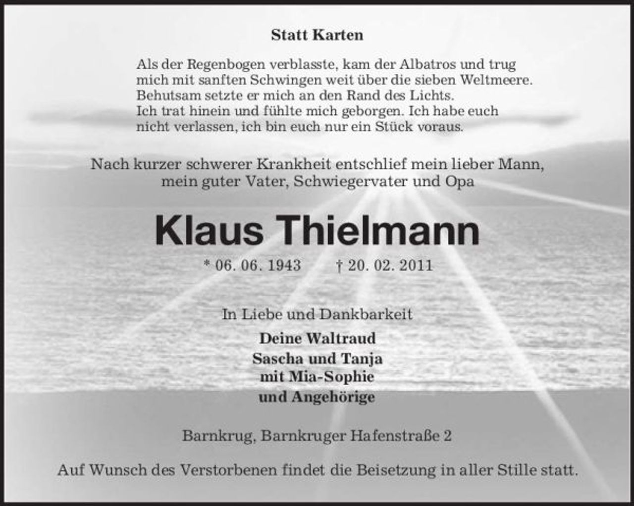 <p>Statt Karten<br />Als der Regenbogen verblasste, kam der Albatros und trug<br />mich mit sanften Schwingen weit über die sieben Weltmeere.<br />Behutsam setzte er mich an den Rand des Lichts.<br />Ich trat hinein und fühlte mich geborgen. Ich habe euch<br />nicht verlassen, ich bin euch nur ein Stück voraus.<br />Nach kurzer schwerer Krankheit entschlief mein lieber Mann,<br />mein guter Vater, Schwiegervater und Opa<br />Klaus Thielmann<br />* 06. 06. 1943 † 20. 02. 2011<br />In Liebe und Dankbarkeit<br />Deine Waltraud<br />Sascha und Tanja<br />mit Mia-Sophie<br />und Angehörige<br />Barnkrug, Barnkruger Hafenstraße 2</p><p>Auf Wunsch des Verstorbenen findet die Beisetzung in aller Stille statt.</p>