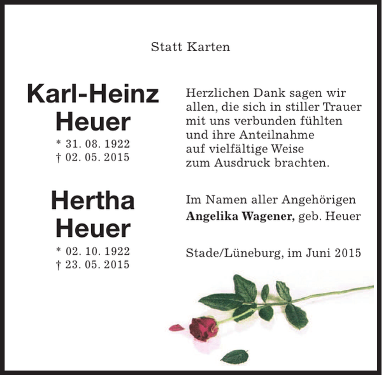 <p>MITTIG Statt Karten</p><p>NAMEN LINKS</p><p>Karl-Heinz Heuer<br />* 31. 8. 1922<br />† 2. 5. 2015<br />Hertha Heuer<br />* 2. 10. 1922<br />† 23. 5. 2015</p><p>Text rechts</p><p>Herzlichen Dank sagen wir allen, die sich in stiller Trauer mit uns verbunden fühlten und ihre Anteilnahme auf vielfältige Weise zum Ausdruck brachten.</p><p>Im Namen aller Angehörigen<br />Angelika Wagener, geb. Heuer</p><p>Lüneburg, im Juni 2015</p>