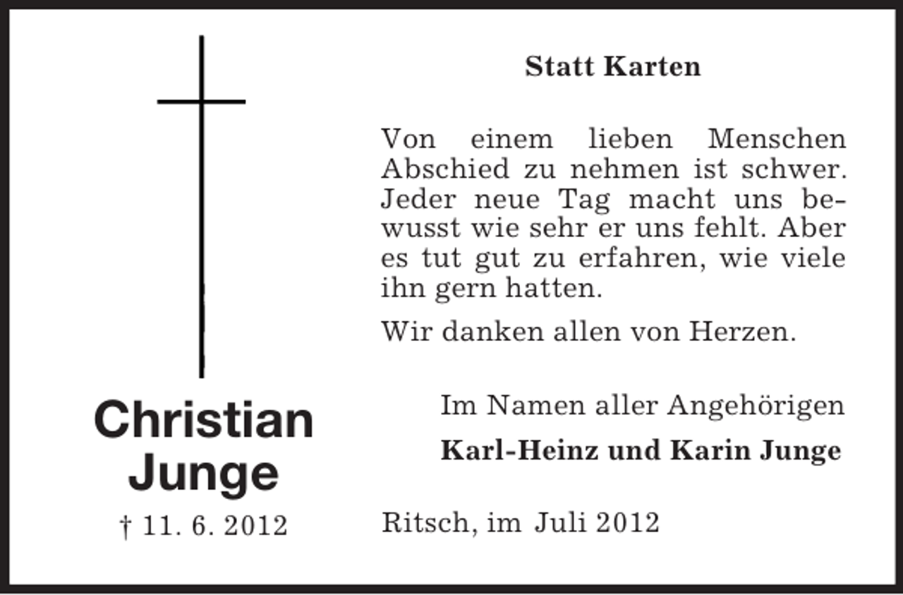 <p>Statt Karten<br />Von einem lieben Menschen<br />Abschied zu nehmen ist schwer.<br />Jeder neue Tag macht uns bewusst wie sehr er uns fehlt. Aber<br />es tut gut zu erfahren, wie viele<br />ihn gern hatten.<br />Wir danken allen von Herzen.</p><p>Christian<br />Junge<br />† 11. 6. 2012</p><p>Im Namen aller Angehörigen<br />Karl-Heinz und Karin Junge<br />Ritsch, im Juli 2012</p>