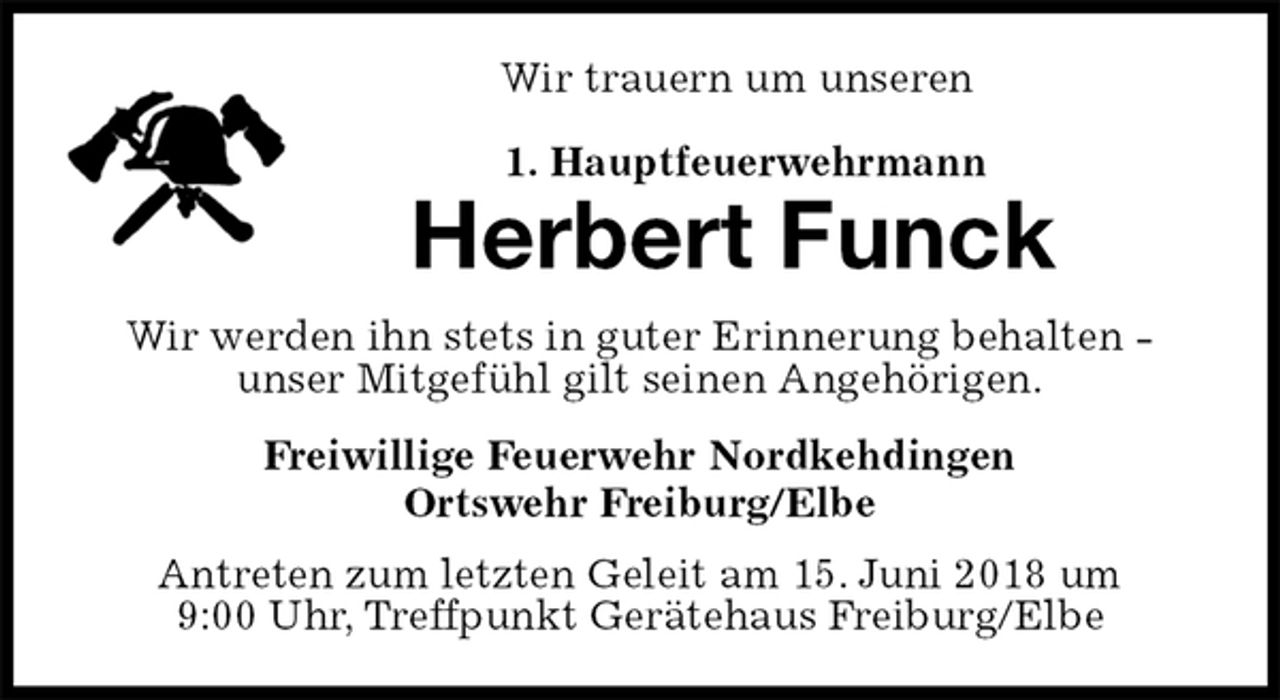 <p>Wir trauern um unseren</p><p>1. Hauptfeuerwehrmann<br />Herbert Funck<br />Wir werden ihn stets in guter Erinnerung behalten -<br />unser Mitgefühl gilt seinen Angehörigen.<br />Freiwillige Feuerwehr Nordkehdingen<br />Ortswehr Freiburg/Elbe<br />Antreten zum letzten Geleit am 15. Juni 2018 um<br />9:00 Uhr, Treffpunkt Gerätehaus Freiburg/Elbe</p>