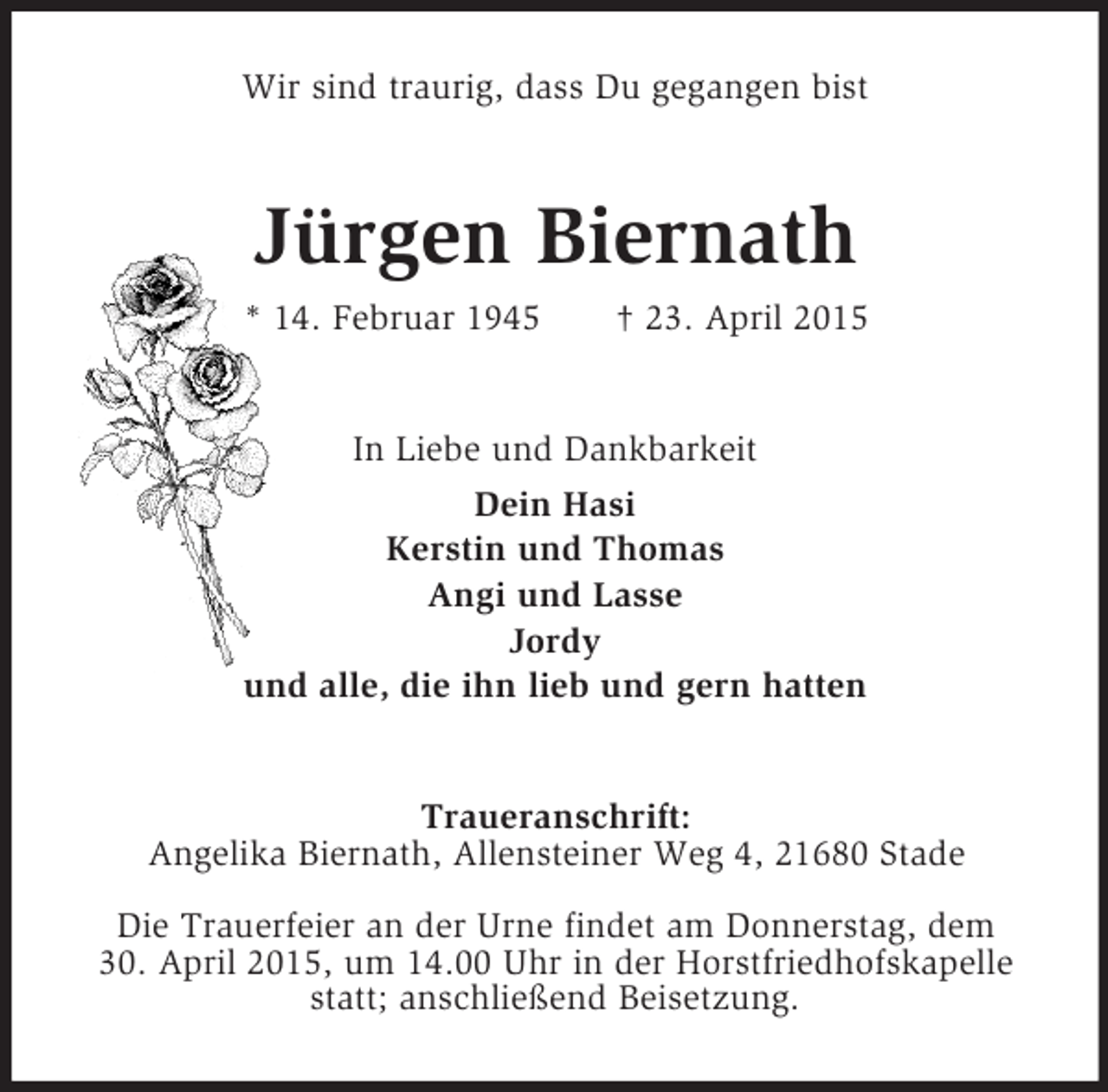 <p>Wir sind traurig, dass Du gegangen bist<br />Jürgen Biernath<br />* 14. Februar 1945 † 23. April 2015<br />In Liebe und Dankbarkeit<br />Dein Hasi<br />Kerstin und Thomas<br />Angi und Lasse<br />Jordy<br />und alle, die ihn lieb und gern hatten<br />Traueranschrift:<br />Angelika Biernath, Allensteiner Weg 4, 21680 Stade<br />Die Trauerfeier an der Urne findet am Donnerstag, dem<br />30. April 2015, um 14.00 Uhr in der Horstfriedhofskapelle statt; anschließend Beisetzung.</p>