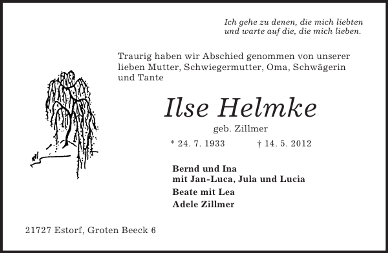 <p>Ich gehe zu denen, die mich liebten<br />und warte auf die, die mich lieben.<br />Traurig haben wir Abschied genommen von unserer lieben Mutter, Schwiegermutter, Oma, Schwägerin und Tante<br />Ilse Helmke<br />geb. Zillmer<br />* 24. 7. 1933 † 14. 5. 2012<br />Bernd und Ina<br />mit Jan-Luca, Jula und Lucia<br />Beate mit Lea<br />Adele Zillmer<br />21727 Estorf, Groten Beeck 6</p>