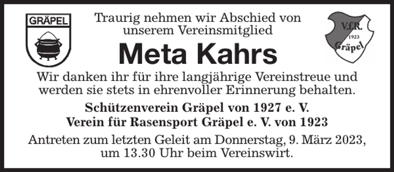 <p>Traurig nehmen wir Abschied von<br />unserem Vereinsmitglied<br />Meta Kahrs<br />Wir danken ihr für ihre langjährige Vereinstreue und<br />werden sie stets in ehrenvoller Erinnerung behalten.<br />Schützenverein Gräpel von 1927 e. V.<br />Verein für Rasensport Gräpel e. V. von 1923<br />Antreten zum letzten Geleit am Donnerstag, 9. März 2023,<br />um 13.30 Uhr beim Vereinswirt.</p>