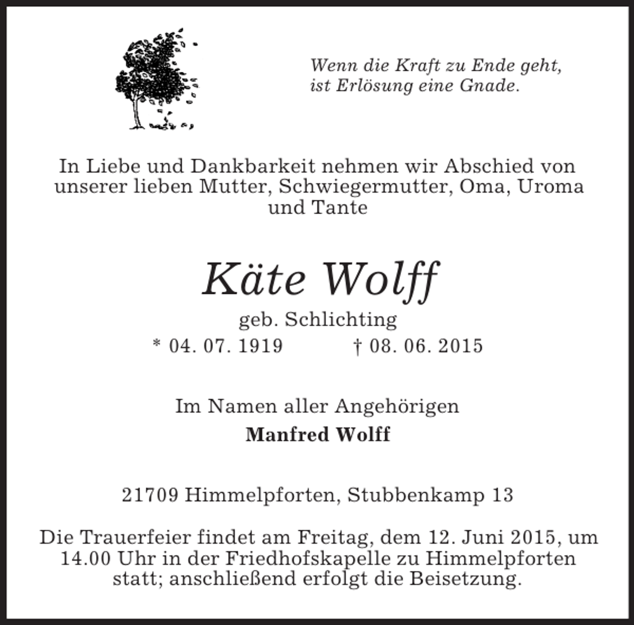 <p>Wenn die Kraft zu Ende geht,<br />ist Erlösung eine Gnade.</p><p>In Liebe und Dankbarkeit nehmen wir Abschied von<br />unserer lieben Mutter, Schwiegermutter, Oma, Uroma und Tante<br />Käte Wolff<br />geb. Schlichting<br />* 04. 07. 1919 † 08. 06. 2015<br />Im Namen aller Angehörigen<br />Manfred Wolff<br />21709 Himmelpforten, Stubbenkamp 13</p><p>Die Trauerfeier findet am Freitag, dem 12. Juni 2015, um 14.00 Uhr in der Friedhofskapelle zu Himmelpforten statt; anschließend erfolgt die Beisetzung.</p>