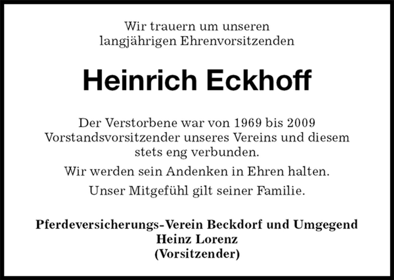 <p>Wir trauern um unseren<br />langjährigen Ehrenvorsitzenden<br />Heinrich Eckhoff<br />Der Verstorbene war von 1969 bis 2009<br />Vorstandsvorsitzender unseres Vereins und diesem<br />stets eng verbunden.<br />Wir werden sein Andenken in Ehren halten.<br />Unser Mitgefühl gilt seiner Familie.<br />Pferdeversicherungs-Verein Beckdorf und Umgegend<br />Heinz Lorenz<br />(Vorsitzender)</p>