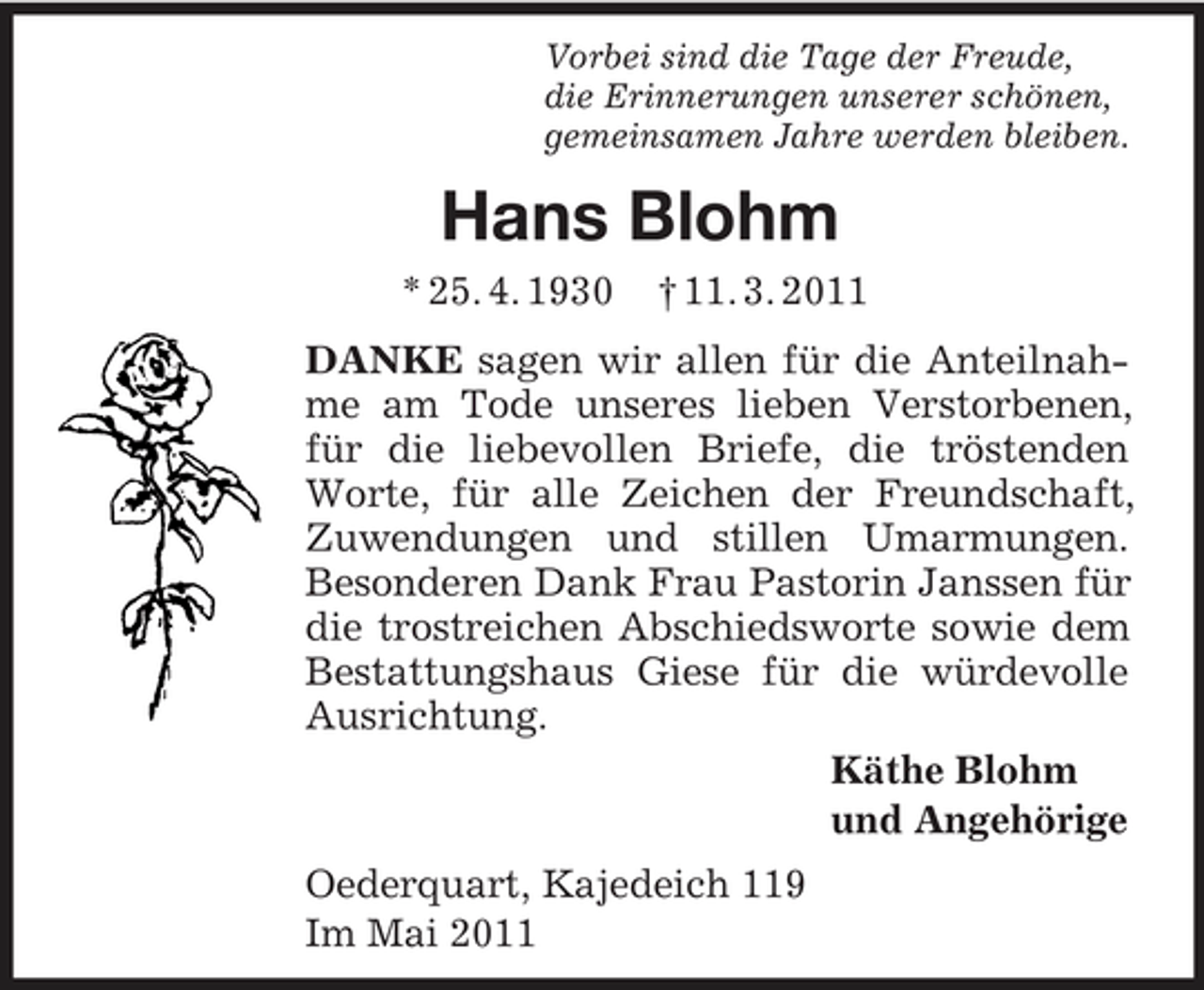 <p>Vorbei sind die Tage der Freude,<br />die Erinnerungen unserer schönen,<br />gemeinsamen Jahre werden bleiben.<br />Hans Blohm<br />* 25. 4. 1930 † 11. 3. 2011<br />DANKE sagen wir allen für die Anteilnahme am Tode unseres lieben Verstorbenen, für die liebevollen Briefe, die tröstenden Worte, für alle Zeichen der Freundschaft, Zuwendungen und stillen Umarmungen. Besonderen Dank Frau Pastorin Janssen für die trostreichen Abschiedsworte sowie dem Bestattungshaus Giese für die würdevolle Ausrichtung.<br />Käthe Blohm<br />und Angehörige<br />Oederquart, Kajedeich 119<br />Im Mai 2011</p>