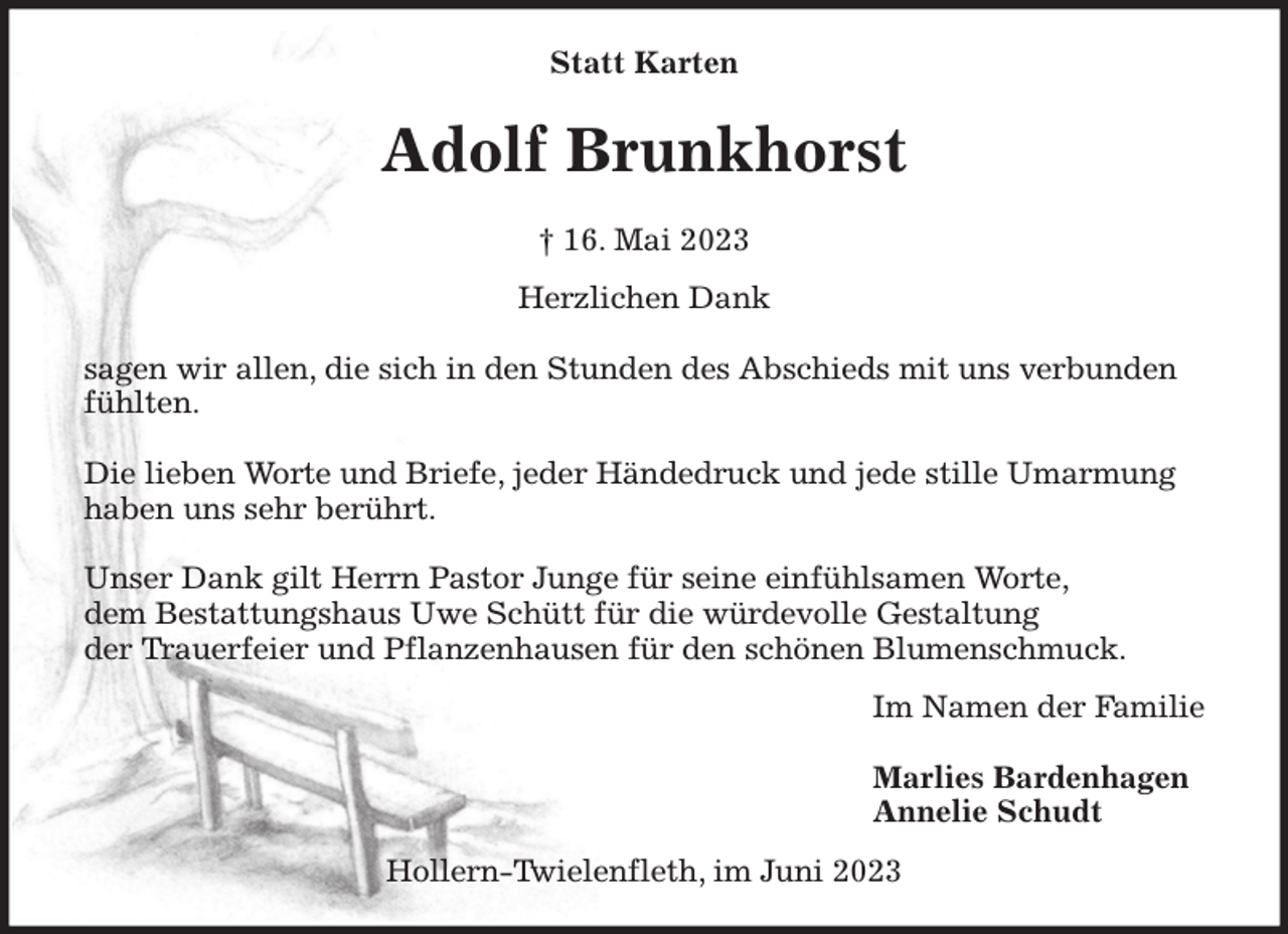 <p>Statt Karten<br />Adolf Brunkhorst</p><p>† 16. Mai 2023<br />Herzlichen Dank</p><p>sagen wir allen, die sich in den Stunden des Abschieds mit uns verbunden fühlten.</p><p>Die lieben Worte und Briefe, jeder Händedruck und jede stille Umarmung haben uns sehr berührt.</p><p>Unser Dank gilt Herrn Pastor Junge für seine einfühlsamen Worte,<br />dem Bestattungshaus Uwe Schütt für die würdevolle Gestaltung<br />der Trauerfeier und Pflanzenhausen für den schönen Blumenschmuck.<br />Im Namen der Familie</p><p>Marlies Bardenhagen<br />Annelie Schudt<br />Hollern-Twielenfleth, im Juni 2023</p>