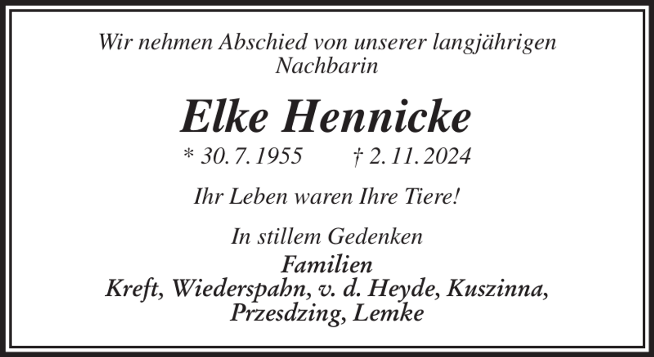 <p>Wir nehmen Abschied von unserer langjährigen<br />Nachbarin<br />Elke Hennicke<br />* 30. 7. 1955 † 2. 11. 2024<br />Ihr Leben waren Ihre Tiere!<br />In stillem Gedenken<br />Familien<br />Kreft, Wiederspahn, v. d. Heyde, Kuszinna,<br />Przesdzing, Lemke</p>