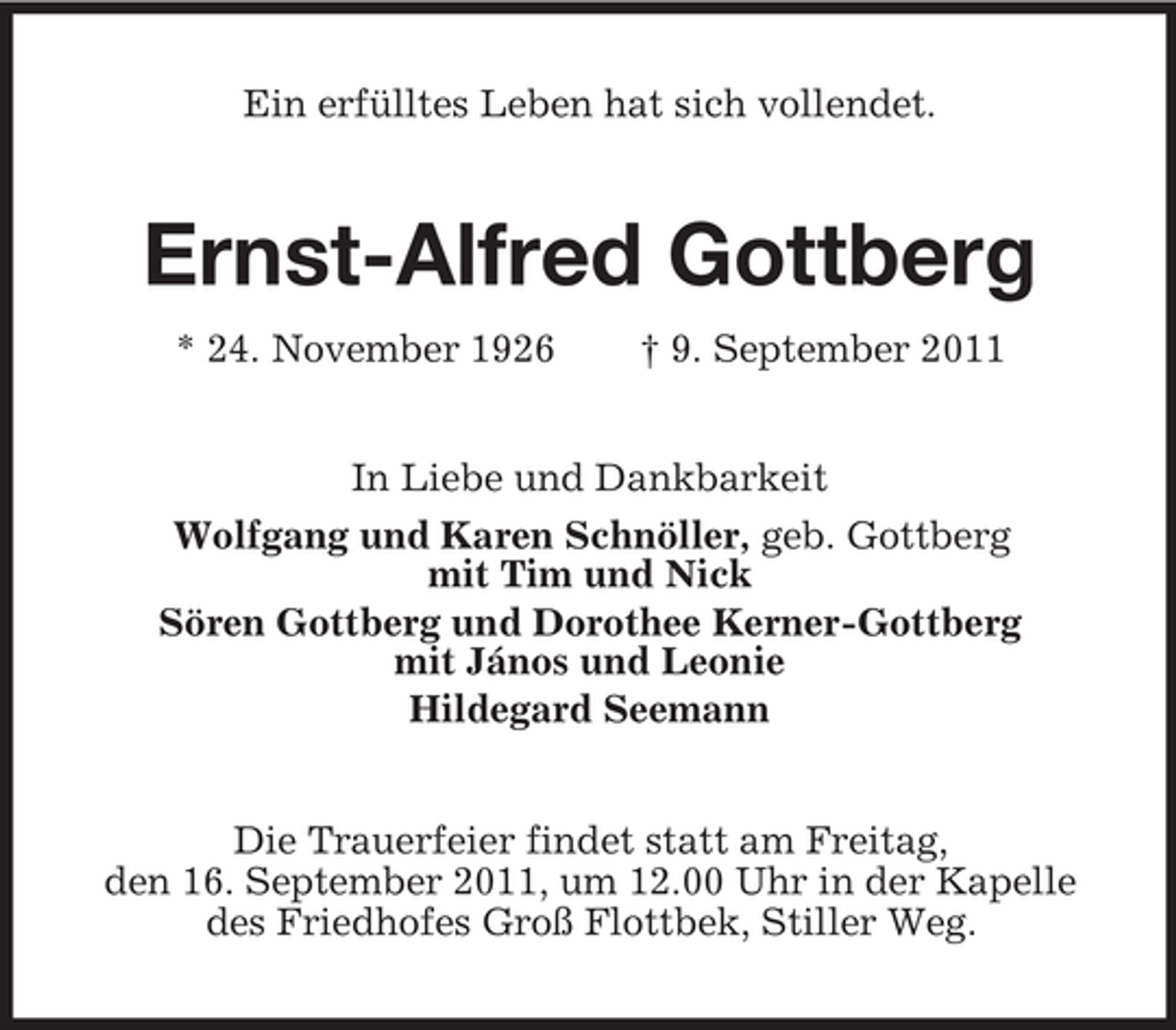 <p>Ein erfülltes Leben hat sich vollendet.<br />Ernst-Alfred Gottberg<br />* 24. November 1926 † 9. September 2011<br />In Liebe und Dankbarkeit<br />Wolfgang und Karen Schnöller, geb. Gottberg<br />mit Tim und Nick<br />Sören Gottberg und Dorothee Kerner-Gottberg<br />mit János und Leonie<br />Hildegard Seemann<br />Die Trauerfeier findet statt am Freitag,<br />den 16. September 2011, um 12.00 Uhr in der Kapelle des Friedhofes Groß Flottbek, Stiller Weg.</p>
