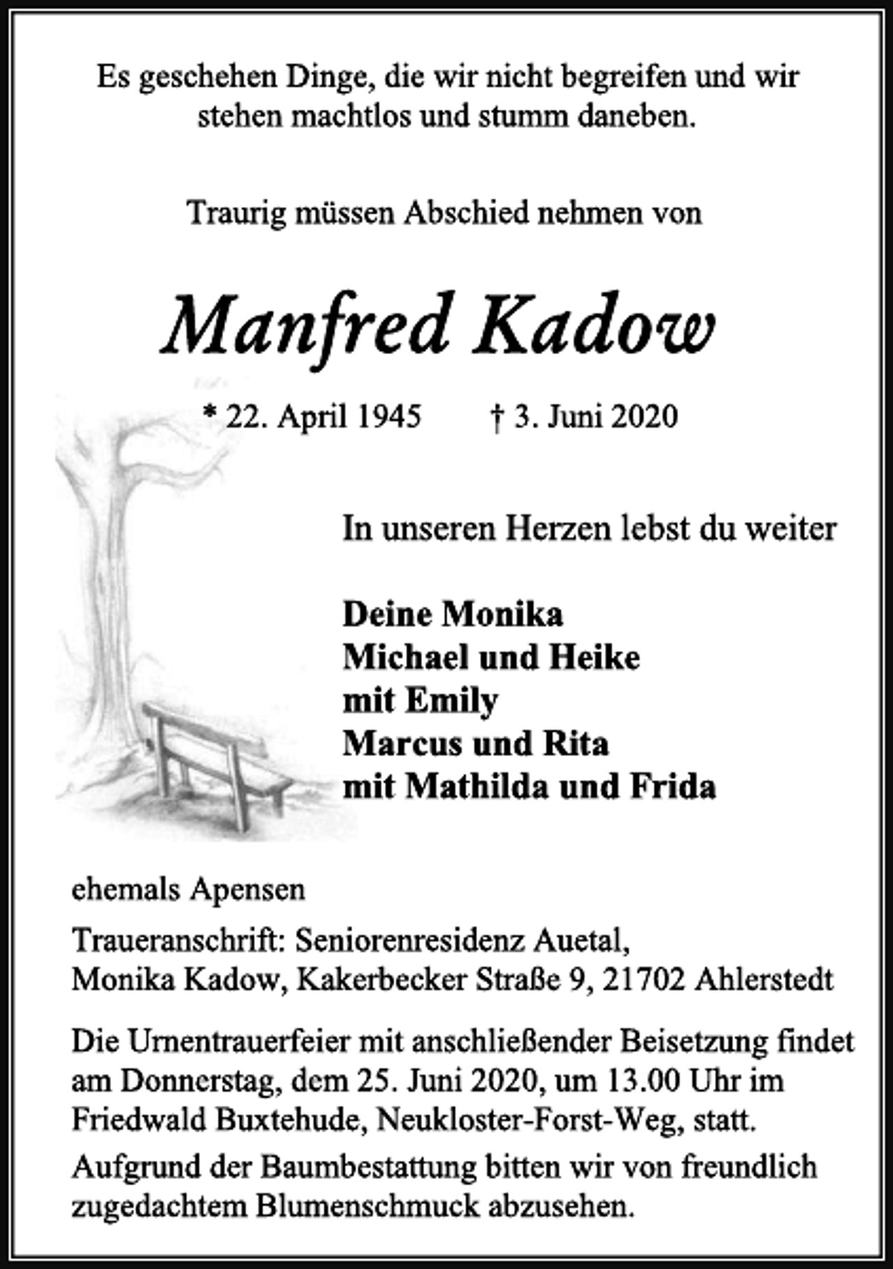 <p>Es geschehen Dinge, die wir nicht begreifen und wir<br />stehen machtlos und stumm daneben.<br />Traurig müssen Abschied nehmen von<br />Manfred Kadow<br />* 22. April 1945 † 3. Juni 2020<br />In unseren Herzen lebst du weiter<br />Deine Monika<br />Michael und Heike<br />mit Emily<br />Marcus und Rita<br />mit Mathilda und Frida<br />ehemals Apensen<br />Traueranschrift: Seniorenresidenz Auetal,<br />Monika Kadow, Kakerbecker Straße 9, 21702 Ahlerstedt<br />Die Urnentrauerfeier mit anschließender Beisetzung findet<br />am Donnerstag, dem 25. Juni 2020, um 13.00 Uhr im<br />Friedwald Buxtehude, Neukloster-Forst-Weg, statt.<br />Aufgrund der Baumbestattung bitten wir von freundlich<br />zugedachtem Blumenschmuck abzusehen.</p>