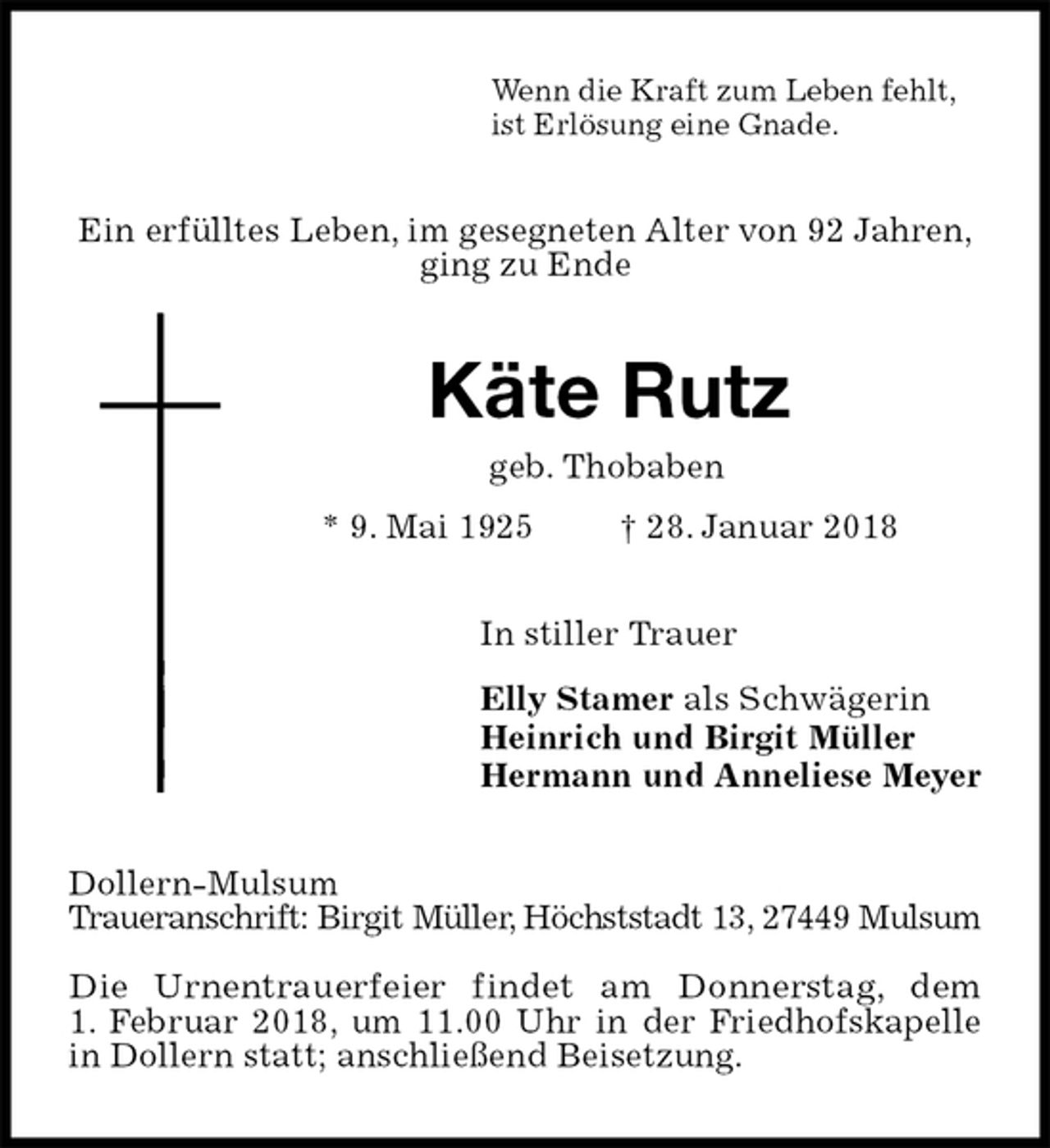 <p>Wenn die Kraft zum Leben fehlt,<br />ist Erlösung eine Gnade.<br />Ein erfülltes Leben, im gesegneten Alter von 92 Jahren,<br />ging zu Ende<br />Käte Rutz<br />geb. Thobaben<br />* 9. Mai 1925 † 28. Januar 2018<br />In stiller Trauer<br />Elly Stamer als Schwägerin<br />Heinrich und Birgit Müller<br />Hermann und Anneliese Meyer<br />Dollern-Mulsum<br />Traueranschrift: Birgit Müller, Höchststadt 13, 27449 Mulsum</p><p>Die Urnentrauerfeier findet am Donnerstag, dem<br />1. Februar 2018, um 11.00 Uhr in der Friedhofskapelle in Dollern statt; anschließend Beisetzung.</p>