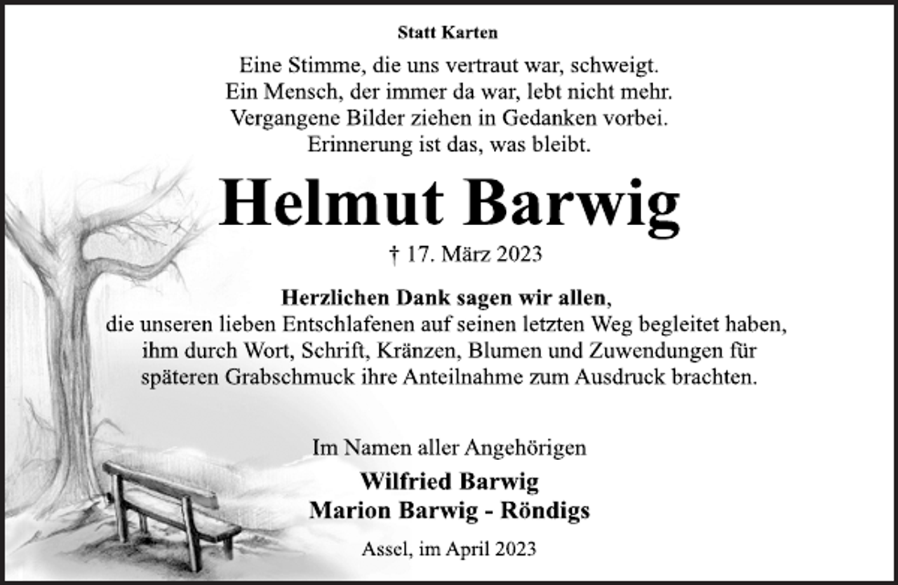 <p>Statt Karten<br />Eine Stimme, die uns vertraut war, schweigt.<br />Ein Mensch, der immer da war, lebt nicht mehr.<br />Vergangene Bilder ziehen in Gedanken vorbei.<br />Erinnerung ist das, was bleibt.<br />Helmut Barwig<br />† 17. März 2023<br />Herzlichen Dank sagen wir allen, die unseren lieben Entschlafenen auf seinen letzten Weg begleitet haben, ihm durch Wort, Schrift, Kränzen, Blumen und Zuwendungen für späteren Grabschmuck ihre Anteilnahme zum Ausdruck brachten.<br />Im Namen aller Angehörigen<br />Wilfried Barwig<br />Marion Barwig - Röndigs<br />Assel, im April 2023</p>