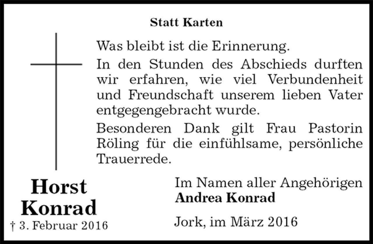 <p>Statt Karten<br />Was bleibt ist die Erinnerung.<br />In den Stunden des Abschieds durften<br />wir erfahren, wie viel Verbundenheit<br />und Freundschaft unserem lieben Vater<br />entgegengebracht wurde.<br />Besonderen Dank gilt Frau Pastorin<br />Röling für die einfühlsame, persönliche<br />Trauerrede.<br />Im Namen aller Angehörigen<br />Andrea Konrad<br />Jork, im März 2016<br />Horst<br />Konrad<br />† 3. Februar 2016</p>