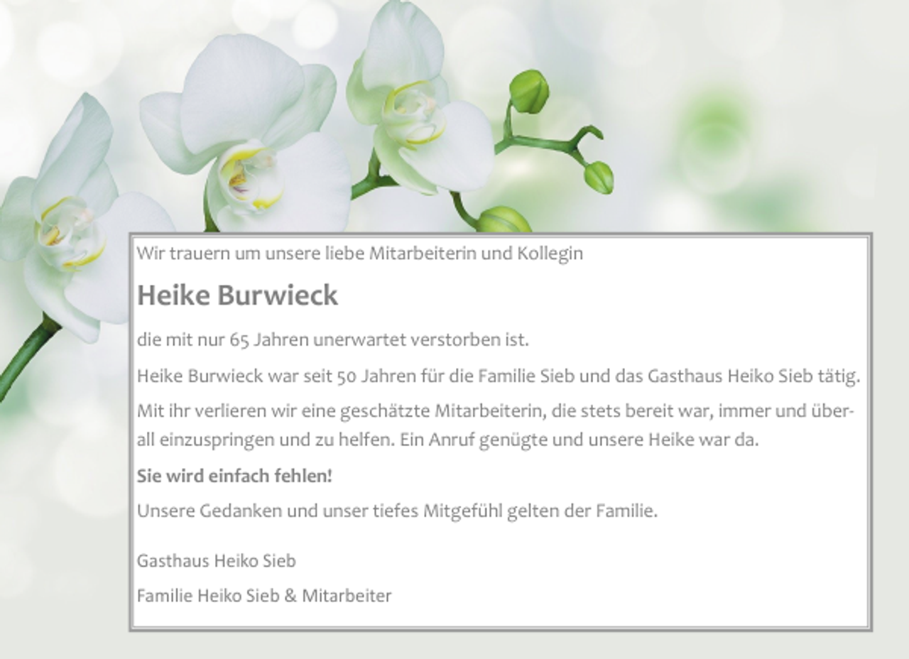 <p>Wir trauern um unsere liebe Mitarbeiterin und Kollegin<br />Heike Burwieck<br />die mit nur 65 Jahren unerwartet verstorben ist.<br />Heike Burwieck war seit 50 Jahren für die Familie Sieb und das Gasthaus Heiko Sieb tätig.<br />Mit ihr verlieren wir eine geschätzte Mitarbeiterin, die stets bereit war, immer und überall einzuspringen und zu helfen. Ein Anruf genügte und unsere Heike war da.<br />Sie wird einfach fehlen!<br />Unsere Gedanken und unser tiefes Mitgefühl gelten der Familie.<br />Gasthaus Heiko Sieb<br />Familie Heiko Sieb &amp; Mitarbeiter</p>