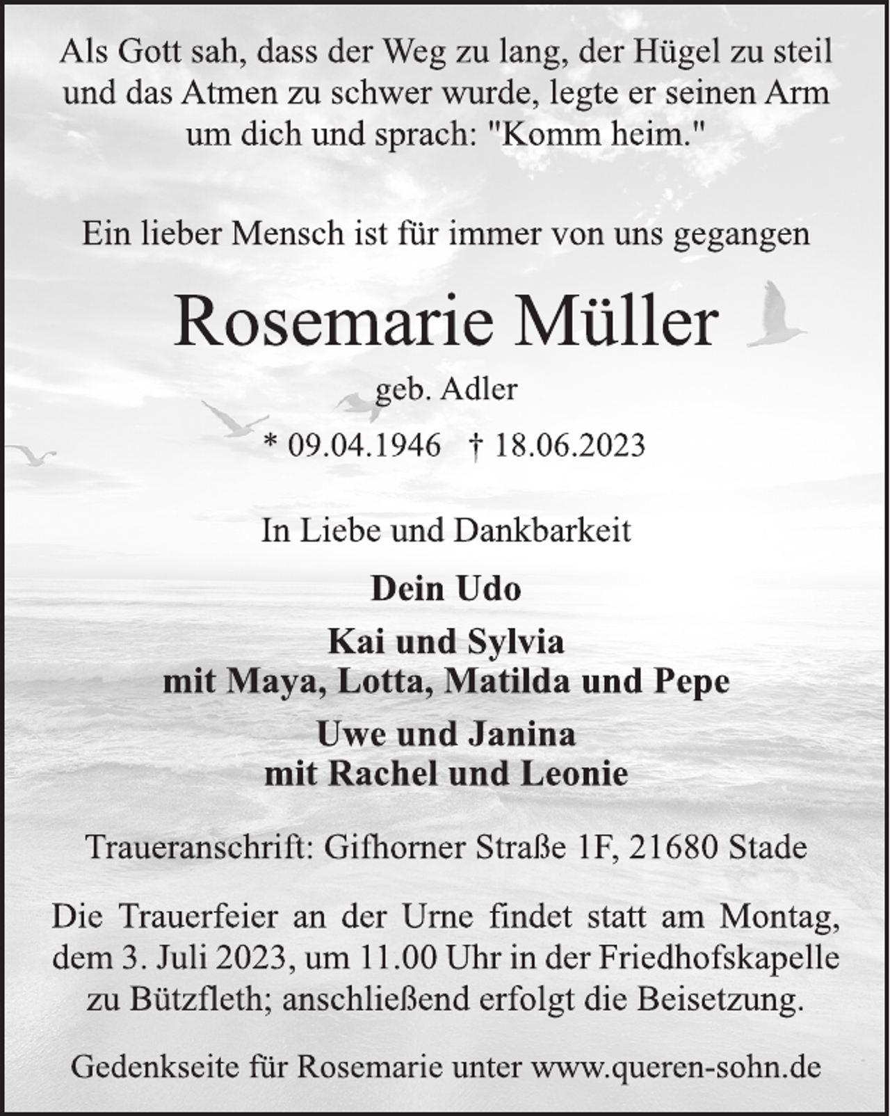 <p>Als Gott sah, dass der Weg zu lang, der Hügel zu steil<br />und das Atmen zu schwer wurde, legte er seinen Arm<br />um dich und sprach: "Komm heim."<br />Ein lieber Mensch ist für immer von uns gegangen<br />Rosemarie Müller<br />geb. Adler<br />* 09.04.1946 † 18.06.2023<br />In Liebe und Dankbarkeit<br />Dein Udo<br />Kai und Sylvia<br />mit Maya, Lotta, Matilda und Pepe<br />Uwe und Janina<br />mit Rachel und Leonie<br />Traueranschrift: Gifhorner Straße 1F, 21680 Stade<br />Die Trauerfeier an der Urne findet statt am Montag,<br />dem 3. Juli 2023, um 11.00 Uhr in der Friedhofskapelle<br />zu Bützfleth; anschließend erfolgt die Beisetzung.<br />Gedenkseite für Rosemarie unter www.queren-sohn.de</p>