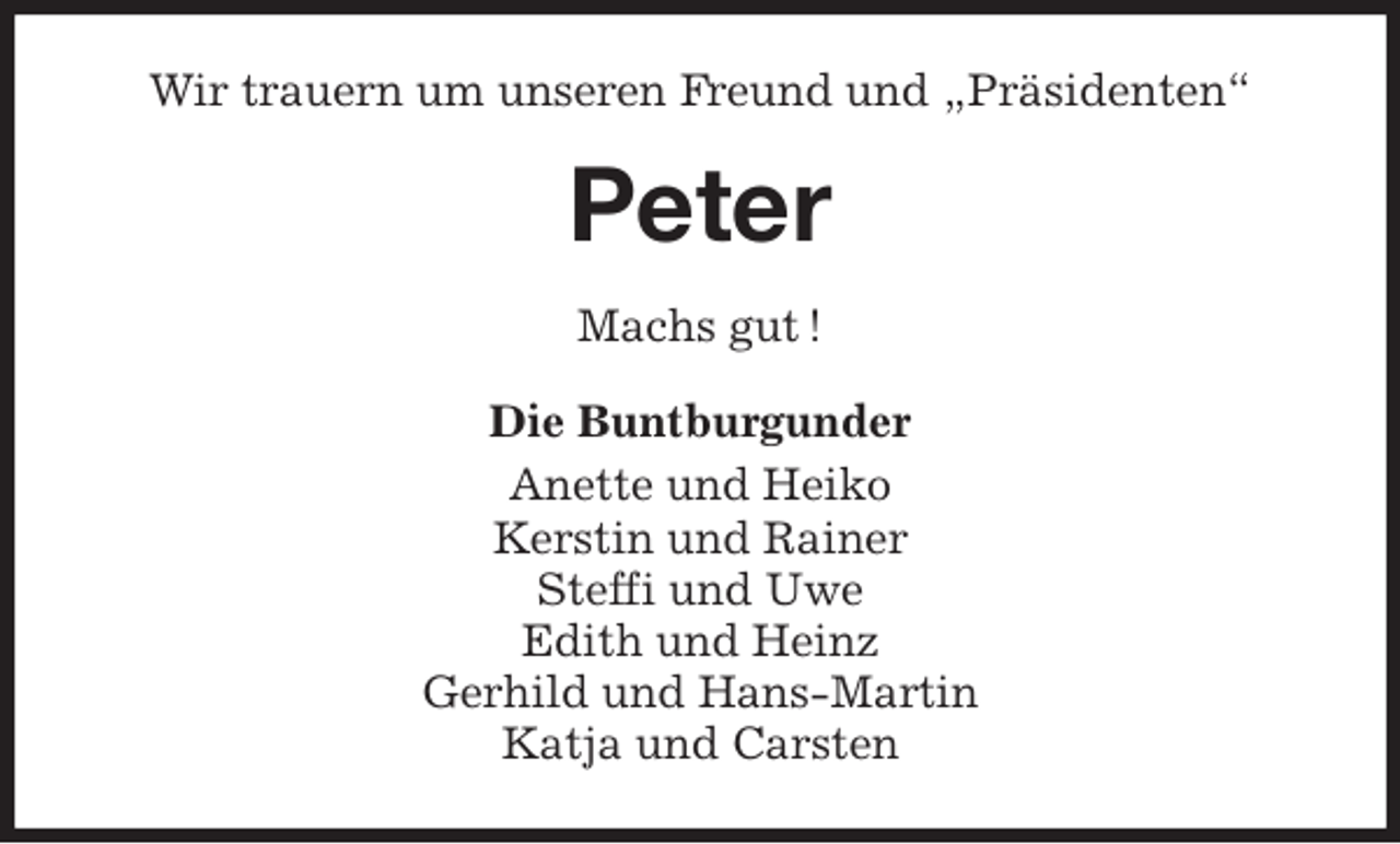 <p>Wir trauern um unseren Freund und „Präsidenten“<br />Peter<br />Machs gut !<br />Die Buntburgunder<br />Anette und Heiko<br />Kerstin und Rainer<br />Steffi und Uwe<br />Edith und Heinz<br />Gerhild und Hans-Martin<br />Katja und Carsten</p>