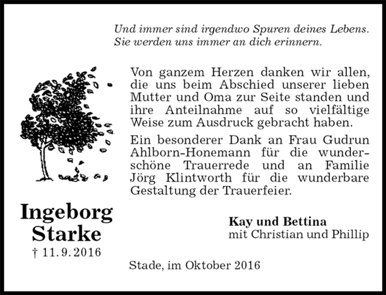 <p>Und immer sind irgendwo Spuren deines Lebens.<br />Sie werden uns immer an dich erinnern.<br />Von ganzem Herzen danken wir allen, die uns beim Abschied unserer lieben Mutter und Oma zur Seite standen und ihre Anteilnahme auf so vielfältige<br />Weise zum Ausdruck gebracht haben.<br />Ein besonderer Dank an Frau Gudrun Ahlborn-Honemann für die wunderschöne Trauerrede und an Familie<br />Jörg Klintworth für die wunderbare Gestaltung der Trauerfeier.<br />Kay und Bettina<br />mit Christian und Phillip<br />Stade, im Oktober 2016</p><p>Ingeborg<br />Starke<br />† 11. 9. 2016</p>