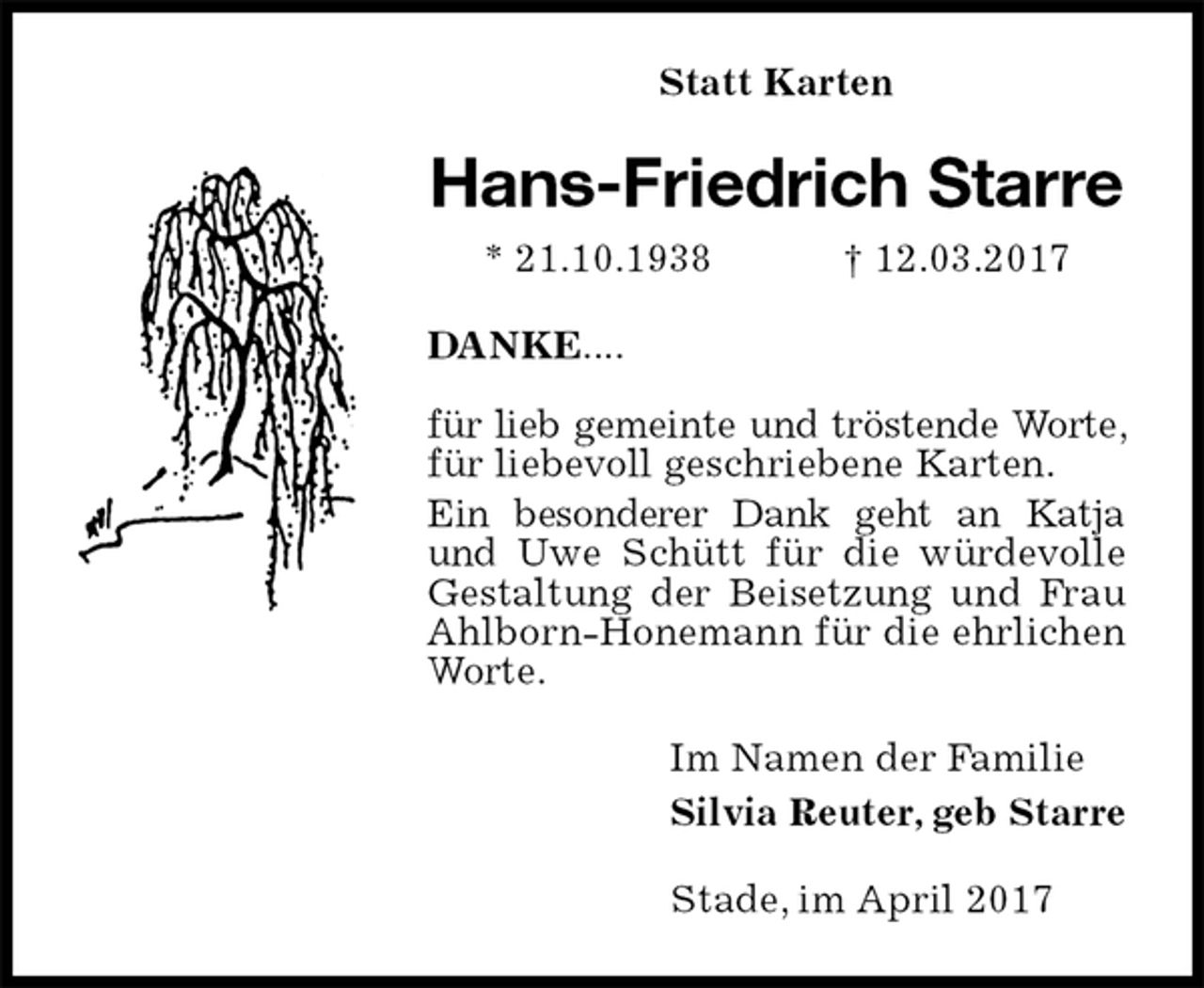 <p>Statt Karten<br />Hans-Friedrich Starre<br />* 21.10.1938 † 12.03.2017<br />DANKE....</p><p>für lieb gemeinte und tröstende Worte, für liebevoll geschriebene Karten.<br />Ein besonderer Dank geht an Katja und Uwe Schütt für die würdevolle Gestaltung der Beisetzung und Frau Ahlborn-Honemann für die ehrlichen Worte.<br />Im Namen der Familie<br />Silvia Reuter, geb Starre<br />Stade, im April 2017</p>
