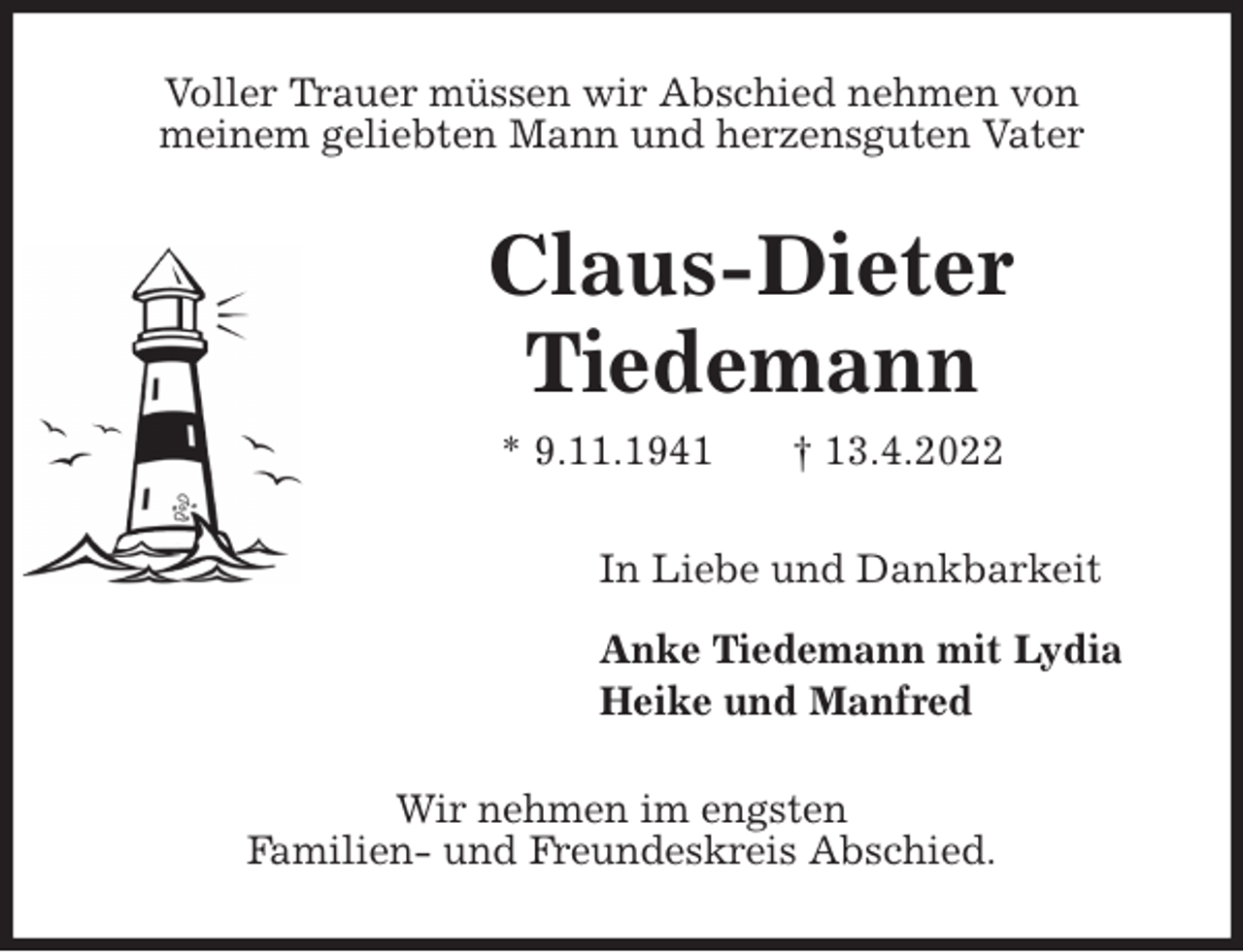 <p>Voller Trauer müssen wir Abschied nehmen von<br />meinem geliebten Mann und herzensguten Vater<br />Claus-Dieter<br />Tiedemann<br />* 9.11.1941 † 13.4.2022<br />In Liebe und Dankbarkeit</p>
<p>Anke Tiedemann mit Lydia<br />Heike und Manfred<br />Wir nehmen im engsten<br />Familien- und Freundeskreis Abschied.</p>